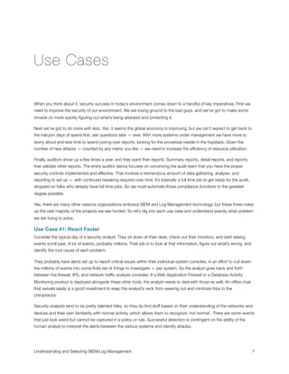 Use Cases
When you think about it, security success in today’s environment comes down to a handful of key imperatives. First we
need to improve the security of our environment. We are losing ground to the bad guys, and we’ve got to make some
inroads on more quickly ﬁguring out what’s being attacked and protecting it.
Next we’ve got to do more with less. Yes, it seems the global economy is improving, but we can’t expect to get back to
the halcyon days of spend ﬁrst, ask questions later — ever. With more systems under management we have more to
worry about and less time to spend poring over reports, looking for the proverbial needle in the haystack. Given the
number of new attacks — counted by any metric you like — we need to increase the efﬁciency of resource utilization.
Finally, auditors show up a few times a year, and they want their reports. Summary reports, detail reports, and reports
that validate other reports. The entire auditor dance focuses on convincing the audit team that you have the proper
security controls implemented and effective. That involves a tremendous amount of data gathering, analysis, and
reporting to set up — with continued tweaking required over time. It’s basically a full time job to get ready for the audit,
dropped on folks who already have full time jobs. So we must automate those compliance functions to the greatest
degree possible.
Yes, there are many other reasons organizations embrace SIEM and Log Management technology, but these three make
up the vast majority of the projects we see funded. So let’s dig into each use case and understand exactly what problem
we are trying to solve.
Use Case #1: React Faster
Consider the typical day of a security analyst. They sit down at their desk, check out their monitors, and start seeing
events scroll past. A lot of events, probably millions. Their job is to look at that information, ﬁgure out what’s wrong, and
identify the root cause of each problem.
They probably have alerts set up to report critical issues within their individual system consoles, in an effort to cull down
the millions of events into some ﬁnite set of things to investigate — per system. So the analyst goes back and forth
between the ﬁrewall, IPS, and network trafﬁc analysis consoles. If a Web Application Firewall or a Database Activity
Monitoring product is deployed alongside these other tools, the analyst needs to deal with those as well. An ofﬁce chair
that swivels easily is a good investment to keep the analyst’s neck from wearing out and minimize trips to the
chiropractor.
Security analysts tend to be pretty talented folks, so they do ﬁnd stuff based on their understanding of the networks and
devices and their own familiarity with normal activity, which allows them to recognize ‘not normal’. There are some events
that just look weird but cannot be captured in a policy or rule. Successful detection is contingent on the ability of the
human analyst to interpret the alerts between the various systems and identify attacks.
Understanding and Selecting SIEM/Log Management
 
 7
 