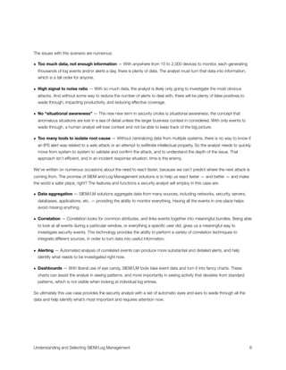 The issues with this scenario are numerous:
• Too much data, not enough information — With anywhere from 10 to 2,000 devices to monitor, each generating
thousands of log events and/or alerts a day, there is plenty of data. The analyst must turn that data into information,
which is a tall order for anyone.
• High signal to noise ratio — With so much data, the analyst is likely only going to investigate the most obvious
attacks. And without some way to reduce the number of alerts to deal with, there will be plenty of false positives to
wade through, impacting productivity, and reducing effective coverage.
• No “situational awareness” — The new new term in security circles is situational awareness; the concept that
anomalous situations are lost in a sea of detail unless the larger business context in considered. With only events to
wade through, a human analyst will lose context and not be able to keep track of the big picture.
• Too many tools to isolate root cause — Without centralizing data from multiple systems, there is no way to know if
an IPS alert was related to a web attack or an attempt to exﬁltrate intellectual property. So the analyst needs to quickly
move from system to system to validate and conﬁrm the attack, and to understand the depth of the issue. That
approach isn’t efﬁcient, and in an incident response situation, time is the enemy.
We’ve written on numerous occasions about the need to react faster, because we can’t predict where the next attack is
coming from. The promise of SIEM and Log Management solutions is to help us react faster — and better — and make
the world a safer place, right? The features and functions a security analyst will employ in this case are:
• Data aggregation — SIEM/LM solutions aggregate data from many sources, including networks, security, servers,
databases, applications, etc. — providing the ability to monitor everything. Having all the events in one place helps
avoid missing anything.
• Correlation — Correlation looks for common attributes, and links events together into meaningful bundles. Being able
to look at all events during a particular window, or everything a speciﬁc user did, gives us a meaningful way to
investigate security events. This technology provides the ability to perform a variety of correlation techniques to
integrate different sources, in order to turn data into useful information.
• Alerting — Automated analysis of correlated events can produce more substantial and detailed alerts, and help
identify what needs to be investigated right now.
• Dashboards — With liberal use of eye candy, SIEM/LM tools take event data and turn it into fancy charts. These
charts can assist the analyst in seeing patterns, and more importantly in seeing activity that deviates from standard
patterns, which is not visible when looking at individual log entries.
So ultimately this use case provides the security analyst with a set of automatic eyes and ears to wade through all the
data and help identify what’s most important and requires attention now.
Understanding and Selecting SIEM/Log Management
 
 8
 