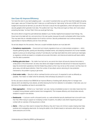 Use Case #2: Improve Efﬁciency
Turn back the clock to your last budgeting cycle — you weren’t surprised when you got the news that budgets are going
down again, were you? At least they didn’t make you cut staff during the “right-sizing” at the end of 2008, eh? Of course,
budget and resources be damned, you are still on the hook to secure the new applications, which will require some new
security gadgets which generate more data. The auditors don’t say, “Hey, times are tough out there, don’t worry about
protecting that data,” do they? Didn’t think we would get that lucky.
We cannot afford to forget the audit deﬁciencies detailed in your friendly neighborhood assessor’s last ﬁndings. Yes,
those have to be dealt with too, and some time in the next quarter, because the audit is scheduled within three months.
This may seem like an untenable situation but it’s all too common. Security professionals must continue looking for
opportunities to improve efﬁciency and do more with less.
As we look deeper into this scenario, there are a couple inevitable situations we must deal with:
• Compliance requirements — Government and industry regulations force us to demonstrate compliance — which
requires gathering log ﬁles, parsing and discarding unneeded events, and analyzing transactions into human-readable
reports to prove you’re doing things correctly. IT and Security must help Audit determine which events are meaningful,
so regulatory controls are based on complete and accurate information, and internal and external audit teams deﬁne
how this data is presented.
• Nothing gets shut down — No matter how hard we try, we cannot shut down old security devices that protect a
small portion of the environment. So every new device and widget increases the total amount of resources required to
keep the environment operational. And the threats they protect us from may not be our ﬁrst concern, but they have not
gone away, and still require attention. Given the number of new attack vectors clamoring for new protection
mechanisms, this problem is going to get worse.
• Cost center reality — Security is still an overhead function and as such, it’s expected to work as efﬁciently as
possible. That means no matter what the demands, there will always be pressure to cut costs.
So this use case is all about how SIEM/LM can improve efﬁciency of existing staff, allowing them to manage more
devices which are detecting more attacks, all while reducing the time from detection to remediation. A tall order, sure, but
let’s look at the capabilities we have to accomplish this:
• Data aggregation — Similar to our ‘react faster’ use case, having consolidated access to more data means less time
is wasted moving between systems (swivel chair management). This increases efﬁciency and should allow security
analysts to support more devices.
• Dashboards — A picture is worth a thousand words, so a well architected security dashboard has to be worth more
than that. When trying to support an increasing number of systems, the ability to see what’s happening and gain
context with an overview of the big picture is critical.
• Alerts — When your folks need to increase their efﬁciency, they don’t have a lot of time to waste chasing down false
positives and investigating dead ends. So having the ability to ﬁre off alerts based on real events rather than gut feel
saves everyone a lot of time.
Understanding and Selecting SIEM/Log Management
 
 9
 