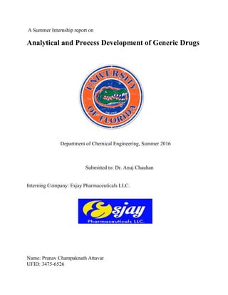 A Summer Internship report on
Analytical and Process Development of Generic Drugs
Department of Chemical Engineering, Summer 2016
Submitted to: Dr. Anuj Chauhan
Interning Company: Esjay Pharmaceuticals LLC.
Name: Pranav Champaknath Attavar
UFID: 3475-6526
 