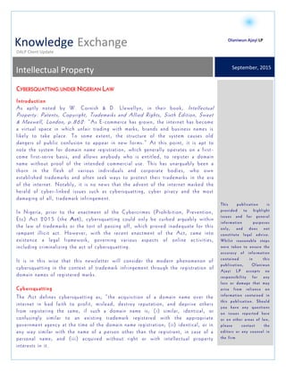 `
OALP Client Update
Knowledge Exchange
September, 2015
Intellectual Property
Trademarks, Domain Names and Cybersquatting-
developments under Nigerian Law
This publication is
provided to highlight
issues and for general
information purposes
only, and does not
constitute legal advice.
Whilst reasonable steps
were taken to ensure the
accuracy of information
contained in this
publication, Olaniwun
Ajayi LP accepts no
responsibility for any
loss or damage that may
arise from reliance on
information contained in
this publication. Should
you have any questions
on issues reported here
or on other areas of law,
please contact the
editors or any counsel in
the firm
Olaniwun Ajayi LP
CYBERSQUATTING UNDER NIGERIAN LAW
Introduction
As aptly noted by W. Cornish & D. Llewellyn, in their book, Intellectual
Property: Patents, Copyright, Trademarks and Allied Rights, Sixth Edition, Sweet
& Maxwell, London, p.862: “As E-commerce has grown, the internet has become
a virtual space in which unfair trading with marks, brands and business names is
likely to take place. To some extent, the structure of the system causes old
dangers of public confusion to appear in new forms.” At this point, it is apt to
note the system for domain name registration, which generally operates on a first -
come first-serve basis, and allows anybody who is entitled, to register a domain
name without proof of the intended commercial use. This has unarguably been a
thorn in the flesh of various individuals and corporate bodies, who own
established trademarks and often seek ways to protect their trademarks in the era
of the internet. Notably, it is no news that the advent of the internet marked the
herald of cyber-linked issues such as cybersquatting, cyber piracy and the most
damaging of all, trademark infringement.
In Nigeria, prior to the enactment of the Cybercrimes (Prohibition, Prevention,
Etc) Act 2015 (the Act), cybersquatting could only be curbed arguably within
the law of trademarks or the tort of passing off, which proved inadequate for this
rampant illicit act. However, with the recent enactment of the Act, came into
existence a legal framework, governing various aspects of online activities,
including criminalizing the act of cybersquatting.
It is in this wise that this newsletter will consider the modern phenomenon of
cybersquatting in the context of trademark infringement through the registration of
domain names of registered marks.
Cybersquatting
The Act defines cybersquatting as; “the acquisition of a domain name over the
internet in bad faith to profit, mislead, destroy reputation, and deprive others
from registering the same, if such a domain name is; (i) similar, identical, or
confusingly similar to an existing trademark registered with the appropriate
government agency at the time of the domain name registration; (ii) identical, or in
any way similar with the name of a person other than the registrant, in case of a
personal name; and (iii) acquired without right or with intellectual property
interests in it.
 