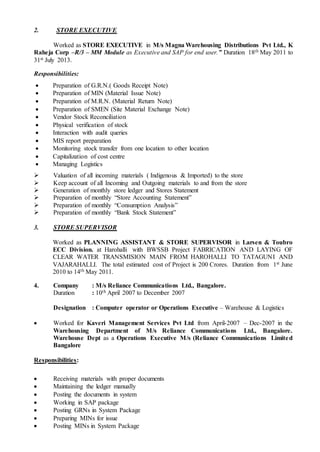 2. STORE EXECUTIVE
Worked as STORE EXECUTIVE in M/s Magna Warehousing Distributions Pvt Ltd., K
Raheja Corp –R/3 – MM Module as Executive and SAP for end user.” Duration 18th May 2011 to
31st July 2013.
Responsibilities:
 Preparation of G.R.N.( Goods Receipt Note)
 Preparation of MIN (Material Issue Note)
 Preparation of M.R.N. (Material Return Note)
 Preparation of SMEN (Site Material Exchange Note)
 Vendor Stock Reconciliation
 Physical verification of stock
 Interaction with audit queries
 MIS report preparation
 Monitoring stock transfer from one location to other location
 Capitalization of cost centre
 Managing Logistics
 Valuation of all incoming materials ( Indigenous & Imported) to the store
 Keep account of all Incoming and Outgoing materials to and from the store
 Generation of monthly store ledger and Stores Statement
 Preparation of monthly “Store Accounting Statement”
 Preparation of monthly “Consumption Analysis”
 Preparation of monthly “Bank Stock Statement”
3. STORE SUPERVISOR
Worked as PLANNING ASSISTANT & STORE SUPERVISOR in Larsen & Toubro
ECC Division. at Harohalli with BWSSB Project FABRICATION AND LAYING OF
CLEAR WATER TRANSMISION MAIN FROM HAROHALLI TO TATAGUNI AND
VAJARAHALLI. The total estimated cost of Project is 200 Crores. Duration from 1st June
2010 to 14th May 2011.
4. Company : M/s Reliance Communications Ltd., Bangalore.
Duration : 10th April 2007 to December 2007
Designation : Computer operator or Operations Executive – Warehouse & Logistics
 Worked for Kaveri Management Services Pvt Ltd from April-2007 – Dec-2007 in the
Warehousing Department of M/s Reliance Communications Ltd., Bangalore.
Warehouse Dept as a Operations Executive M/s (Reliance Communications Limited
Bangalore
Responsibilities:
 Receiving materials with proper documents
 Maintaining the ledger manually
 Posting the documents in system
 Working in SAP package
 Posting GRNs in System Package
 Preparing MINs for issue
 Posting MINs in System Package
 