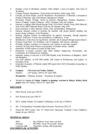  Heading a team of subordinate members which includes a team of Logistics and a team of
Warehouse.
 Creating Purchase Requisitions, Work-Orders & Purchase Orders using SAP.
 Carrying out Stock Enquiry at all the Warehouses, Reconciliation of Materials, Consumption
Posting of Materials using SAP Material Management Module.
 Processing Transfer Postings, Stocks & Inventory Management, Purchase Requisition /
Source of Supply, Vendor Evaluation / RFQ / Quotation Entry and Analysis.
 Exposure to making GRN (Goods Receipt Note), STN (Stock Transfer Note), MIN (Material
Issue Note), MRN (Material Return Note) for the materials using SAP.
 Good experience in Men, Material, Money, Time and Machinery Management.
 Ensuring adequate controls in receiving the materials with proper material handling and
proper storing techniques in the Warehouse.
 Ensuring adequate controls are implemented for material accounting, through perpetual
physical verification of stock and reconciliation of differences, if any.
 Identification of slow/non-moving/obsolete materials and its disposal through proper channel.
 Ensuring Excise/Sales Tax formalities and Co-ordination with relevant authorities,
 Providing technical assistance to Contractors and Vendors as and when required.
 Assisting the State Head-Projects in preparation of detailed activity schedule.
 Preparation of MIS reports on weekly & daily basis,
 Preparation of project execution plan which includes Engineering, Procurement, and
Construction & Commissioning schedules.
 Imparting training to end users in SAP MM Module at the Warehouses in Bangalore, Hubli
and Mangalore.
 User level guidance of SAP MM module with respect to Warehousing and Logistics in
Karnataka Circle.
 Generation & analysis of Material related MIS reports from SAP of Karnataka & reporting to
NHQ, Mumbai.
5. Company : M/s Larsen & Toubro Limited.
Duration : 28th January 2005 to 25th April 2006
Designation : Planning Assistant – Warehouse & Logistics
 Worked for Larsen & Toubro Limited as planning assistant in Hiriyur Bellary Road
project from 28th January 2005 to 25th April 2006
EDUCATION
 SSLC Passed in the year 1995-96
 PUC Passed in the year 1996-97
 DCA , (Indian Institute of Computer Technology) in the year of 2000-01
 BA – Correspondence Karnataka Open University Passed year 2013-14
 Passed the DTP Courses with “A” Grade from Vidyasagar Computer Center Challakere
during the year 2002-03.
TECHNICAL SKILLS:
DOS : Dos, Windows Lotus notes, out look,
Packages : MS Office, Excel, Power point, Internet
Corporate skills : Negotiation training skill programmer
CO-CURRICULAR ACTIVITIES
 