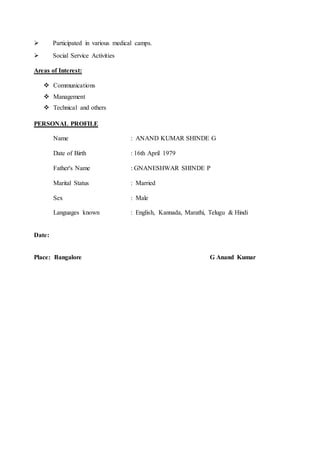  Participated in various medical camps.
 Social Service Activities
Areas of Interest:
 Communications
 Management
 Technical and others
PERSONAL PROFILE
Name : ANAND KUMAR SHINDE G
Date of Birth : 16th April 1979
Father's Name : GNANESHWAR SHINDE P
Marital Status : Married
Sex : Male
Languages known : English, Kannada, Marathi, Telugu & Hindi
Date:
Place: Bangalore G Anand Kumar
 