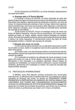 1-3 
C 5-37 
(4) Na Campanha do PACÍFICO, as minas terrestres representaram 
um papel secundário. 
e. Emprego após a 2ª Guerra Mundial 
(1) Durante a Guerra do VIETNÃ, as minas colocadas ao redor das 
bases de apoio de fogo e acampamentos provaram ser fatais para os atacantes. 
Nas áreas mais abertas o agravamento de obstáculos no terreno, por meio de 
minas, foi imprescindível para restringir e fixar o inimigo. Dentro das íngremes 
selvas montanhosas, bem como nos arrozais e altos capinzais, o caminhar era 
lento, fatigante e perigoso, pois 11% das mortes em combate foram resultado 
do emprego de armadilhas. 
(2) Na Guerra do GOLFO, houve um emprego maciço de minas nas 
linhas de defesa iraquianas, mas por não se encontrarem, em muitos casos, 
batidas por fogos, as tropas aliadas tiveram relativa facilidade em ultrapas-sá- 
las. As tropas da coalizão receberam treinamentos específicos para localizar 
e destruir as minas iraquianas. O conhecimento prévio dos tipos de minas 
empregadas facilitou o trabalho das equipes de remoção. 
f. Situação das minas no mundo 
(1) As minas terrestres tornaram-se um elemento essencial em confli-tos 
de todos os tipos, desde a insurgência nacional até as grandes confronta-ções 
entre países. 
(2) O baixo custo, sua vida útil quase infinita e a economia de mão-de-obra 
explicam porque houve grande incremento do uso de minas terrestres nos 
campos de batalha. 
(3) A extensão do problema da utilização de minas terrestres é mais 
grave nos países em que as minas afetam a população civil, impedindo ou 
dificultando a livre circulação e os trabalhos agrícolas. Mesmo depois de 
cessadas as hostilidades, as minas terrestres continuam a causar constantes 
acidentes, geralmente com mutilações ou mortes. Os custos de remoção são 
extremamente elevados. 
1-5. PROTOCOLOS INTERNACIONAIS 
O BRASIL como País Membro acordou protocolos e/ou convenções 
internacionais, já ratificados pelo Congresso Nacional, que implicam em sérias 
restrições ao emprego das minas, no âmbito da CONVENÇÃO SOBRE 
PROIBIÇÕES OU RESTRIÇÕES AO EMPREGO DE CERTAS ARMAS CON-VENCIONAIS 
QUE PODEM SER CONSIDERADAS EXCESSIVAMENTE 
LESIVAS OU GERADORAS DE EFEITOS INDISCRIMINADOS.O Anexo “A” 
apresenta um extrato dos principais documentos, que devem ser do conheci-mento 
de todos os profissionais que tratam com minas e armadilhas. 
1-4/1-5 
 