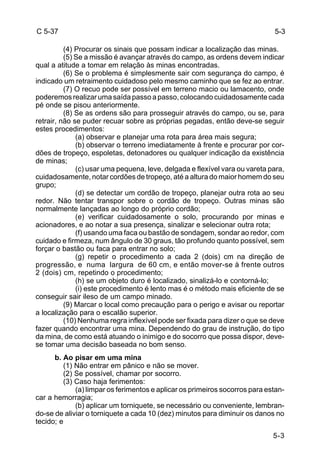 5-3 
C 5-37 
(4) Procurar os sinais que possam indicar a localização das minas. 
(5) Se a missão é avançar através do campo, as ordens devem indicar 
qual a atitude a tomar em relação às minas encontradas. 
(6) Se o problema é simplesmente sair com segurança do campo, é 
indicado um retraimento cuidadoso pelo mesmo caminho que se fez ao entrar. 
(7) O recuo pode ser possível em terreno macio ou lamacento, onde 
poderemos realizar uma saída passo a passo, colocando cuidadosamente cada 
pé onde se pisou anteriormente. 
(8) Se as ordens são para prosseguir através do campo, ou se, para 
retrair, não se puder recuar sobre as próprias pegadas, então deve-se seguir 
estes procedimentos: 
(a) observar e planejar uma rota para área mais segura; 
(b) observar o terreno imediatamente à frente e procurar por cor-dões 
de tropeço, espoletas, detonadores ou qualquer indicação da existência 
de minas; 
(c) usar uma pequena, leve, delgada e flexível vara ou vareta para, 
cuidadosamente, notar cordões de tropeço, até a altura do maior homem do seu 
grupo; 
(d) se detectar um cordão de tropeço, planejar outra rota ao seu 
redor. Não tentar transpor sobre o cordão de tropeço. Outras minas são 
normalmente lançadas ao longo do próprio cordão; 
(e) verificar cuidadosamente o solo, procurando por minas e 
acionadores, e ao notar a sua presença, sinalizar e selecionar outra rota; 
(f) usando uma faca ou bastão de sondagem, sondar ao redor, com 
cuidado e firmeza, num ângulo de 30 graus, tão profundo quanto possível, sem 
forçar o bastão ou faca para entrar no solo; 
(g) repetir o procedimento a cada 2 (dois) cm na direção de 
progressão, e numa largura de 60 cm, e então mover-se à frente outros 
2 (dois) cm, repetindo o procedimento; 
(h) se um objeto duro é localizado, sinalizá-lo e contorná-lo; 
(i) este procedimento é lento mas é o método mais eficiente de se 
conseguir sair ileso de um campo minado. 
(9) Marcar o local como precaução para o perigo e avisar ou reportar 
a localização para o escalão superior. 
(10) Nenhuma regra inflexível pode ser fixada para dizer o que se deve 
fazer quando encontrar uma mina. Dependendo do grau de instrução, do tipo 
da mina, de como está atuando o inimigo e do socorro que possa dispor, deve-se 
tomar uma decisão baseada no bom senso. 
b. Ao pisar em uma mina 
(1) Não entrar em pânico e não se mover. 
(2) Se possível, chamar por socorro. 
(3) Caso haja ferimentos: 
(a) limpar os ferimentos e aplicar os primeiros socorros para estan-car 
a hemorragia; 
(b) aplicar um torniquete, se necessário ou conveniente, lembran-do- 
se de aliviar o torniquete a cada 10 (dez) minutos para diminuir os danos no 
tecido; e 
5-3 
 