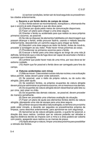 C 5-37 
5-3 
5-4 
(c) se tiver condições, tentar sair do local seguindo os procedimen-tos 
citados anteriormente. 
c. Socorro a um ferido dentro de campo de minas 
(1) Se o ferido estiver se movimentando, tranqüilize-o, informando-lhe 
que o socorro já está chegando e que ele deve parar. 
(2) Chamar por ajuda pelos meios de comunicação disponíveis. 
(3) Fazer um plano para chegar a uma área segura. 
(4) Orientar o ferido ou acidentado para que realize os seus próprios 
primeiros socorros, se possível. 
(5) Se não se dispuser de elementos habilitados em desminagem que 
possam alcançar o ferido, então procurar fazê-lo, usando o método descrito 
anteriormente, descobrindo um caminho seguro para chegar ao ferido. 
(6) Descobrir uma área segura ao redor do ferido. Antes de movê-lo, 
proceder a sondagem ao seu redor. Pode haver minas próximas ao corpo. 
(7) Providenciar os primeiros socorros para o ferido. 
(8) Evacuar o ferido para uma área segura ao longo de uma rota já 
definida, lembrando que a rota de fuga deve ser capaz de acomodar o ferido e 
a pessoa que o transporta. 
(9) Lembrar que pode haver mais de uma mina, por isso deve-se ter 
extremo cuidado. 
(10) Assim que for possível o ferido deve ser carregado para fora do 
campo. 
d. Viaturas acidentadas com minas 
(1) Não se mover. Caso existam outras viaturas na área, e se a situação 
tática permitir, todas devem parar onde estiverem. 
(2) Se possível, usar o rádio da própria viatura, ou de outra não 
atingida, para pedir ajuda. 
(3) Se existirem feridos, os próprios ocupantes da viatura atingida 
devem procurar administrar os primeiros socorros, em si mesmos e nos demais. 
(4) Os ocupantes da viatura atingida devem desembarcar pelo teto ou 
por cima, sem pisar no chão. 
(5) Os ocupantes das demais viaturas , se possível, devem proceder 
de maneira semelhante. 
(6) Deve ser procedida uma criteriosa avaliação da situação. 
(7) Fazer um plano de ajuda aos elementos feridos dentro da viatura 
atingida, planejando uma rota de escape para uma área segura. 
(8) Lembrar-se que a rota até a viatura atingida, e o terreno circunvizinho 
pode estar minado, e deverão ser seguidos os procedimentos próprios de 
limpeza, como descritos anteriormente, para aproximar-se com segurança. 
(9) Aproximar-se da viatura atingida usando, o quanto for possível, a 
direção dos seus rastros. Lembrar que as viaturas poderão ser atiradas a 
alguma distância devido ao impacto com a mina e a área poderá ser coberta 
com poeira, apagando seus rastros ou as marcas de pneus. 
(10) Após alcançar a viatura, limpar uma área próxima para possibilitar 
a retirada dos feridos. 
 