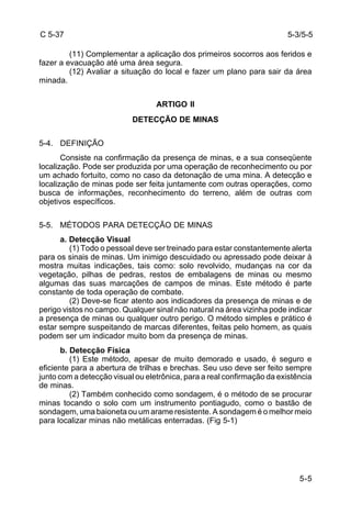 5-3/5-5 
5-5 
C 5-37 
(11) Complementar a aplicação dos primeiros socorros aos feridos e 
fazer a evacuação até uma área segura. 
(12) Avaliar a situação do local e fazer um plano para sair da área 
minada. 
ARTIGO II 
DETECÇÃO DE MINAS 
5-4. DEFINIÇÃO 
Consiste na confirmação da presença de minas, e a sua conseqüente 
localização. Pode ser produzida por uma operação de reconhecimento ou por 
um achado fortuito, como no caso da detonação de uma mina. A detecção e 
localização de minas pode ser feita juntamente com outras operações, como 
busca de informações, reconhecimento do terreno, além de outras com 
objetivos específicos. 
5-5. MÉTODOS PARA DETECÇÃO DE MINAS 
a. Detecção Visual 
(1) Todo o pessoal deve ser treinado para estar constantemente alerta 
para os sinais de minas. Um inimigo descuidado ou apressado pode deixar à 
mostra muitas indicações, tais como: solo revolvido, mudanças na cor da 
vegetação, pilhas de pedras, restos de embalagens de minas ou mesmo 
algumas das suas marcações de campos de minas. Este método é parte 
constante de toda operação de combate. 
(2) Deve-se ficar atento aos indicadores da presença de minas e de 
perigo vistos no campo. Qualquer sinal não natural na área vizinha pode indicar 
a presença de minas ou qualquer outro perigo. O método simples e prático é 
estar sempre suspeitando de marcas diferentes, feitas pelo homem, as quais 
podem ser um indicador muito bom da presença de minas. 
b. Detecção Física 
(1) Este método, apesar de muito demorado e usado, é seguro e 
eficiente para a abertura de trilhas e brechas. Seu uso deve ser feito sempre 
junto com a detecção visual ou eletrônica, para a real confirmação da existência 
de minas. 
(2) Também conhecido como sondagem, é o método de se procurar 
minas tocando o solo com um instrumento pontiagudo, como o bastão de 
sondagem, uma baioneta ou um arame resistente. A sondagem é o melhor meio 
para localizar minas não metálicas enterradas. (Fig 5-1) 
 
