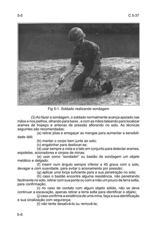 C 5-37 
5-6 
Fig 5-1. Soldado realizando sondagem 
(3) Ao fazer a sondagem, o soldado normalmente avança apoiado nas 
mãos e nos joelhos, olhando para baixo , e com as mãos tateando para localizar 
arames de tropeço e antenas de pressão aflorando no solo. As técnicas 
seguintes são recomendadas: 
(a) retirar jóias e arregaçar as mangas para aumentar a sensibili-dade 
tátil; 
(b) manter o corpo bem junto ao solo; 
(c) engatinhar para deslocar-se; 
(d) usar sempre a vista e o tato em conjunto para detectar arames, 
espoletas, acionadores e corpos de minas; 
(e) usar como “sondador” ou bastão de sondagem um objeto 
metálico e delgado; 
(f) inserir num ângulo sempre inferior a 45 graus com o solo, 
devagar e com suavidade, para evitar o acionamento por pressão; 
(g) aplicar uma força suficiente para a sua penetração no solo; 
(h) caso o bastão encontre alguma resistência, não penetrando 
facilmente no solo, retirar com sua ponta ou com a mão um pouco de terra solta, 
para confirmação; 
(i) no caso de contato com algum objeto sólido, não se deve 
continuar a escavação, apenas retirar a terra solta para identificar o objeto; 
(j) caso confirme a existência de uma mina, faça a sua identificação 
e sua sinalização com segurança; 
(l) não tente desativá-la ou removê-la; 
5-5 
 