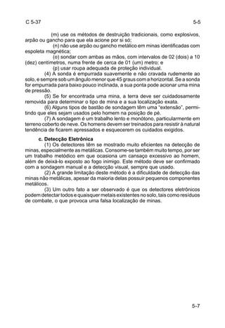 5-5 
5-7 
C 5-37 
(m) use os métodos de destruição tradicionais, como explosivos, 
arpão ou gancho para que ela acione por si só; 
(n) não use arpão ou gancho metálico em minas identificadas com 
espoleta magnética; 
(o) sondar com ambas as mãos, com intervalos de 02 (dois) a 10 
(dez) centímetros, numa frente de cerca de 01 (um) metro; e 
(p) usar roupa adequada de proteção individual. 
(4) A sonda é empurrada suavemente e não cravada rudemente ao 
solo, e sempre sob um ângulo menor que 45 graus com a horizontal. Se a sonda 
for empurrada para baixo pouco inclinada, a sua ponta pode acionar uma mina 
de pressão. 
(5) Se for encontrada uma mina, a terra deve ser cuidadosamente 
removida para determinar o tipo de mina e a sua localização exata. 
(6) Alguns tipos de bastão de sondagem têm uma “extensão”, permi-tindo 
que eles sejam usados pelo homem na posição de pé. 
(7) A sondagem é um trabalho lento e monótono, particularmente em 
terreno coberto de neve. Os homens devem ser treinados para resistir à natural 
tendência de ficarem apressados e esquecerem os cuidados exigidos. 
c. Detecção Eletrônica 
(1) Os detectores têm se mostrado muito eficientes na detecção de 
minas, especialmente as metálicas. Consome-se também muito tempo, por ser 
um trabalho metódico em que ocasiona um cansaço excessivo ao homem, 
além de deixá-lo exposto ao fogo inimigo. Este método deve ser confirmado 
com a sondagem manual e a detecção visual, sempre que usado. 
(2) A grande limitação deste método é a dificuldade de detecção das 
minas não metálicas, apesar da maioria delas possuir pequenos componentes 
metálicos. 
(3) Um outro fato a ser observado é que os detectores eletrônicos 
podem detectar todos e quaisquer metais existentes no solo, tais como resíduos 
de combate, o que provoca uma falsa localização de minas. 
 