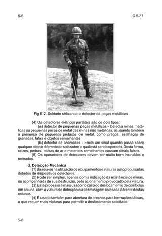 C 5-37 
5-5 
5-8 
Fig 5-2. Soldado utilizando o detector de peças metálicas 
(4) Os detectores elétricos portáteis são de dois tipos: 
(a) detector de pequenas peças metálicas - Detecta minas metá-licas 
ou pequenas peças de metal das minas não metálicas, acusando também 
a presença de pequenos pedaços de metal, como pregos, estilhaços de 
granadas, latas e objetos semelhantes 
(b) detector de anomalias - Emite um sinal quando passa sobre 
qualquer objeto diferente do solo sobre o qual está sendo operado. Desta forma, 
raízes, pedras, bolsas de ar e materiais semelhantes causam sinais falsos. 
(5) Os operadores de detectores devem ser muito bem instruídos e 
treinados. 
d. Detecção Mecânica 
(1) Baseia-se na utilização de equipamentos e viaturas autopropulsadas 
dotados de dispositivos detectores. 
(2) Pode ser simples, apenas com a indicação da existência de minas, 
ou acompanhada de sua destruição, pelo acionamento provocado pela viatura. 
(3) Este processo é mais usado no caso do deslocamento de comboios 
em coluna, com a viatura de detecção ou desminagem colocada à frente destas 
colunas. 
(4) É usado também para abertura de brechas para formações táticas, 
o que requer mais viaturas para permitir o deslocamento solicitado. 
 