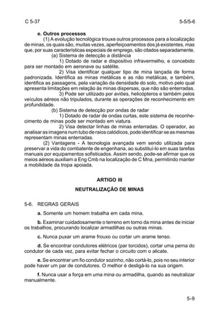 5-9 
C 5-37 
e. Outros processos 
(1) A evolução tecnológica trouxe outros processos para a localização 
de minas, os quais são, muitas vezes, aperfeiçoamentos dos já existentes, mas 
que, por suas características especiais de emprego, são citados separadamente. 
(a) Sistema de detecção a distância 
1) Dotado de radar e dispositivo infravermelho, e concebido 
para ser montado em aeronave ou satélite. 
2) Visa identificar qualquer tipo de mina lançada de forma 
padronizada. Identifica as minas metálicas e as não metálicas, e também, 
identifica as passagens, pela variação da densidade do solo, motivo pelo qual 
apresenta limitações em relação às minas dispersas, que não são enterradas. 
3) Pode ser utilizado por aviões, helicópteros e também pelos 
veículos aéreos não tripulados, durante as operações de reconhecimento em 
profundidade. 
(b) Sistema de detecção por ondas de radar 
1) Dotado de radar de ondas curtas, este sistema de reconhe-cimento 
de minas pode ser montado em viatura. 
2) Visa detectar linhas de minas enterradas. O operador, ao 
analisar as imagens num tubo de raios catódicos, pode identificar se as mesmas 
representam minas enterradas. 
(2) Vantagens - A tecnologia avançada vem sendo utilizada para 
preservar a vida do combatente de engenharia, ao substituí-lo em suas tarefas 
manuais por equipamentos sofisticados. Assim sendo, pode-se afirmar que os 
meios aéreos auxiliam a Eng Cmb na localização de C Mna, permitindo manter 
a mobilidade da tropa apoiada. 
ARTIGO III 
NEUTRALIZAÇÃO DE MINAS 
5-6. REGRAS GERAIS 
a. Somente um homem trabalha em cada mina. 
b. Examinar cuidadosamente o terreno em torno da mina antes de iniciar 
os trabalhos, procurando localizar armadilhas ou outras minas. 
c. Nunca puxar um arame frouxo ou cortar um arame tenso. 
d. Se encontrar condutores elétricos (par torcidos), cortar uma perna do 
condutor de cada vez, para evitar fechar o circuito com o alicate. 
e. Se encontrar um fio condutor sozinho, não cortá-lo, pois no seu interior 
pode haver um par de condutores. O melhor é desligá-lo na sua origem. 
f. Nunca usar a força em uma mina ou armadilha, quando as neutralizar 
manualmente. 
5-5/5-6 
 