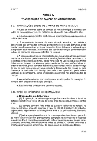 5-9/5-10 
5-11 
C 5-37 
ARTIGO IV 
TRANSPOSIÇÃO DE CAMPOS DE MINAS INIMIGOS 
5-9. INFORMAÇÕES SOBRE OS CAMPOS DE MINAS INIMIGOS 
A busca de informes sobre os campos de minas inimigos é realizada por 
todos os meios disponíveis. Os métodos de obtenção mais utilizados são: 
a. Estudo dos documentos capturados e interrogatório dos prisioneiros e 
habitantes locais. 
b. A observação terrestre de uma situação estática, bem como a 
observação das atividades inimigas, principalmente de suas patrulhas, pode 
revelar que ele está evitando passar em certas áreas. Isto é uma indicação que 
elas podem estar minadas. A atividade das patrulhas inimigas podem também 
indicar os caminhos seguros existentes no terreno. 
c. A observação aérea e a interpretação das fotografias aéreas, principal-mente 
se ampliadas, podem mostrar a localização das faixas de minas ou a 
localização individual das minas, pelas variações na vegetação, pelas trilhas 
deixadas no terreno por viaturas, pelas sombras das depressões feitas ao 
enterrar as minas, pelas sombras dos montículos sobre as minas, pela diferença 
de cor do solo produzida por uma cobertura descuidada das minas ou pela 
diferença de umidade. Um inimigo descuidado ou apressado pode deixar 
vestígios de seu trabalho, como embalagens das minas nas proximidades do 
campo. 
d. As patrulhas devem procurar levantar as atividades de minagem do 
inimigo, sem prejudicar sua ação principal. 
e. Relatório das unidades em primeiro escalão. 
5-10. TIPOS DE OPERAÇÃO DE DESMINAGEM 
a. Organizadas ou deliberadas 
(1) A operação de desminagem organizada é minuciosa e inclui as 
detecções eletrônica, visual e física de toda a área de atuação, estradas, pontes 
e etc. 
(2) Sempre deve ser feita antes de qualquer liberação ao tráfego, no 
caso de estradas, podendo alcançar o valor de até 03 (três) km/h de trabalho, 
dependendo logicamente, da situação da área e do pessoal e equipamento 
usados. 
(3) A transposição deliberada de um campo de minas é uma operação 
de maior vulto e exige um planejamento completo pelas brigadas e escalões 
superiores. Ela é normalmente realizada pela engenharia ou por tropas espe-cialmente 
treinadas, com o apoio de todas as armas. O número de trilhas e 
brechas abertas deve ser mínimo, de acordo com as exigências táticas. 
 