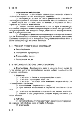 C 5-37 
5-10/5-12 
5-12 
b. Improvisadas ou imediatas 
(1) A operação de desminagem improvisada consiste em fazer uma 
detecção visual por toda área e usar logo os detectores. 
(2) Esta operação só deve ser usada quando não for possível uma 
desminagem organizada, ou quando a necessidade de abrir uma estrada, trilha 
ou brecha impõe esta condição, como por exemplo, a imposição do tempo 
disponível e a distância a ser vencida. 
(3) Como na travessia imediata dos cursos de água, a transposição 
imediata dos campos de minas é feita pelas forças atacantes para garantir uma 
cabeça-de-ponte no lado inimigo do campo, antes dele ter tempo para conso-lidar 
sua posição defensiva. 
(4) A transposição imediata é uma continuação do ataque e é realizada 
com um mínimo de reconhecimentos e planejamentos. Entretanto, ela não será 
possível se o campo de minas inimigo tiver uma grande densidade de minas e 
estiver batido pelo fogo das armas da defesa. 
5-11. FASES DA TRANSPOSIÇÃO ORGANIZADA 
a. Reconhecimento 
b. Planejamento e preparação 
c. Transposição e ataque 
d. Passagem de forças 
5-12. RECONHECIMENTO DOS CAMPOS DE MINAS 
a. Oportunidade - Imediatamente após o encontro de um campo de 
minas inimigo, patrulhas especializadas devem realizar reconhecimentos 
profundos e contínuos. 
b. Objetivos 
(1) Localização de vias de acesso para desbordamento. 
(2) Localização de passagens e brechas. 
(3) Localização do verdadeiro limite anterior do campo e o limite das 
minas esparsas à frente dele. 
(4) Profundidade e comprimento do campo. 
(5) Tipos de minas e acionadores e, se possível, o modelo e a densi-dade. 
(6) Localização e extensão de outros obstáculos naturais e artificiais. 
(7) Posições e tipos (ou prováveis posições e tipos) das armas que 
batem o campo. 
c. Patrulhas 
(1) Normalmente as patrulhas reconhecem os campos inimigos quan-do 
há pouca visibilidade ou sob a proteção de fumaça. 
(2) Organização 
 