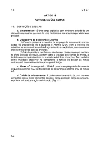 C 5-37 
1-6 
1-4 
ARTIGO III 
CONSIDERAÇÕES GERAIS 
1-6. DEFINIÇÕES BÁSICAS 
a. Mina terrestre - É uma carga explosiva com invólucro, dotada de um 
dispositivo acionador (ou mais de um), destinada a ser acionada por viatura ou 
pessoal. 
b. Dispositivo de Segurança e Alarme 
(1) Visando preservar a doutrina de emprego de minas serão empre-gados 
os Dispositivos de Segurança e Alarme (DSA) com o objetivo de 
substituir as minas antipessoal de fragmentação ou explosivas, sem causar os 
efeitos mutilatórios desses artefatos. 
(2) São dispositivos mecânicos, eletrônicos, pirotécnicos que median-te 
efeito acústico ou visual, alertam sobre a violação dos campo de minas, a 
tentativa de remoção de minas ou a abertura de trilhas e brechas. Tem também 
como finalidade preservar no combatente o reflexo de buscar as minas 
antipessoal, eventualmente lançadas pelo inimigo. 
c. Minas - O termo genérico MINAS quando empregado isoladamente 
enquadra as minas AC, os dispositivos de segurança e alarme e/ou as minas 
AP. 
d. Cadeia de acionamento - A cadeia de acionamento de uma mina ou 
armadilha possui cinco elementos básicos: carga principal, carga secundária, 
espoleta, acionador e ação de iniciação (Fig 1-1). 
 