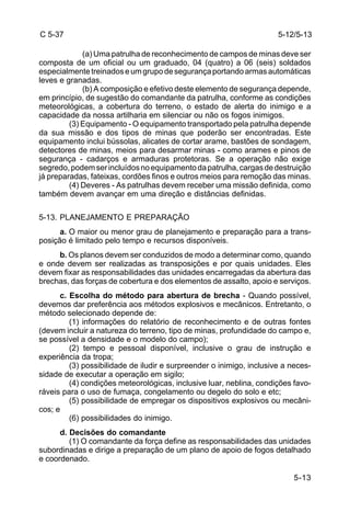 5-12/5-13 
5-13 
C 5-37 
(a) Uma patrulha de reconhecimento de campos de minas deve ser 
composta de um oficial ou um graduado, 04 (quatro) a 06 (seis) soldados 
especialmente treinados e um grupo de segurança portando armas automáticas 
leves e granadas. 
(b) A composição e efetivo deste elemento de segurança depende, 
em princípio, de sugestão do comandante da patrulha, conforme as condições 
meteorológicas, a cobertura do terreno, o estado de alerta do inimigo e a 
capacidade da nossa artilharia em silenciar ou não os fogos inimigos. 
(3) Equipamento - O equipamento transportado pela patrulha depende 
da sua missão e dos tipos de minas que poderão ser encontradas. Este 
equipamento inclui bússolas, alicates de cortar arame, bastões de sondagem, 
detectores de minas, meios para desarmar minas - como arames e pinos de 
segurança - cadarços e armaduras protetoras. Se a operação não exige 
segredo, podem ser incluídos no equipamento da patrulha, cargas de destruição 
já preparadas, fateixas, cordões finos e outros meios para remoção das minas. 
(4) Deveres - As patrulhas devem receber uma missão definida, como 
também devem avançar em uma direção e distâncias definidas. 
5-13. PLANEJAMENTO E PREPARAÇÃO 
a. O maior ou menor grau de planejamento e preparação para a trans-posição 
é limitado pelo tempo e recursos disponíveis. 
b. Os planos devem ser conduzidos de modo a determinar como, quando 
e onde devem ser realizadas as transposições e por quais unidades. Eles 
devem fixar as responsabilidades das unidades encarregadas da abertura das 
brechas, das forças de cobertura e dos elementos de assalto, apoio e serviços. 
c. Escolha do método para abertura de brecha - Quando possível, 
devemos dar preferência aos métodos explosivos e mecânicos. Entretanto, o 
método selecionado depende de: 
(1) informações do relatório de reconhecimento e de outras fontes 
(devem incluir a natureza do terreno, tipo de minas, profundidade do campo e, 
se possível a densidade e o modelo do campo); 
(2) tempo e pessoal disponível, inclusive o grau de instrução e 
experiência da tropa; 
(3) possibilidade de iludir e surpreender o inimigo, inclusive a neces-sidade 
de executar a operação em sigilo; 
(4) condições meteorológicas, inclusive luar, neblina, condições favo-ráveis 
para o uso de fumaça, congelamento ou degelo do solo e etc; 
(5) possibilidade de empregar os dispositivos explosivos ou mecâni-cos; 
e 
(6) possibilidades do inimigo. 
d. Decisões do comandante 
(1) O comandante da força define as responsabilidades das unidades 
subordinadas e dirige a preparação de um plano de apoio de fogos detalhado 
e coordenado. 
 