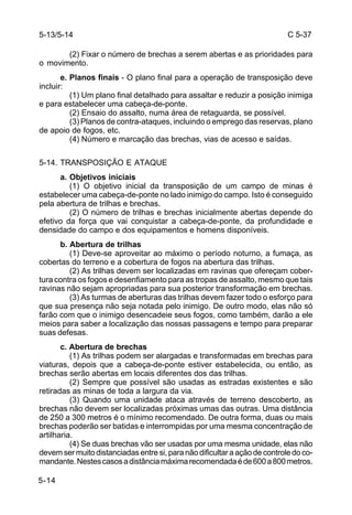 C 5-37 
5-14 
(2) Fixar o número de brechas a serem abertas e as prioridades para 
o movimento. 
e. Planos finais - O plano final para a operação de transposição deve 
incluir: 
(1) Um plano final detalhado para assaltar e reduzir a posição inimiga 
e para estabelecer uma cabeça-de-ponte. 
(2) Ensaio do assalto, numa área de retaguarda, se possível. 
(3) Planos de contra-ataques, incluindo o emprego das reservas, plano 
de apoio de fogos, etc. 
(4) Número e marcação das brechas, vias de acesso e saídas. 
5-14. TRANSPOSIÇÃO E ATAQUE 
a. Objetivos iniciais 
(1) O objetivo inicial da transposição de um campo de minas é 
estabelecer uma cabeça-de-ponte no lado inimigo do campo. Isto é conseguido 
pela abertura de trilhas e brechas. 
(2) O número de trilhas e brechas inicialmente abertas depende do 
efetivo da força que vai conquistar a cabeça-de-ponte, da profundidade e 
densidade do campo e dos equipamentos e homens disponíveis. 
b. Abertura de trilhas 
(1) Deve-se aproveitar ao máximo o período noturno, a fumaça, as 
cobertas do terreno e a cobertura de fogos na abertura das trilhas. 
(2) As trilhas devem ser localizadas em ravinas que ofereçam cober-tura 
contra os fogos e desenfiamento para as tropas de assalto, mesmo que tais 
ravinas não sejam apropriadas para sua posterior transformação em brechas. 
(3) As turmas de aberturas das trilhas devem fazer todo o esforço para 
que sua presença não seja notada pelo inimigo. De outro modo, elas não só 
farão com que o inimigo desencadeie seus fogos, como também, darão a ele 
meios para saber a localização das nossas passagens e tempo para preparar 
suas defesas. 
c. Abertura de brechas 
(1) As trilhas podem ser alargadas e transformadas em brechas para 
viaturas, depois que a cabeça-de-ponte estiver estabelecida, ou então, as 
brechas serão abertas em locais diferentes dos das trilhas. 
(2) Sempre que possível são usadas as estradas existentes e são 
retiradas as minas de toda a largura da via. 
(3) Quando uma unidade ataca através de terreno descoberto, as 
brechas não devem ser localizadas próximas umas das outras. Uma distância 
de 250 a 300 metros é o mínimo recomendado. De outra forma, duas ou mais 
brechas poderão ser batidas e interrompidas por uma mesma concentração de 
artilharia. 
(4) Se duas brechas vão ser usadas por uma mesma unidade, elas não 
devem ser muito distanciadas entre si, para não dificultar a ação de controle do co-mandante. 
Nestes casos a distância máxima recomendada é de 600 a 800 metros. 
5-13/5-14 
 
