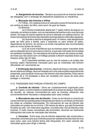 5-14/5-15 
5-15 
C 5-37 
d. Alargamento de brechas - Sempre que possível as brechas devem 
ser alargadas com o emprego de dispositivos explosivos ou mecânicos. 
e. Marcação das brechas e trilhas 
(1) Trilhas - Um cadarço branco é colocado e preso firmemente ao solo 
em ambos os lados da trilha, para servir de guia às tropas. 
(2) Brechas 
(a) A brecha inicialmente aberta tem 7 (sete) metros de largura e é 
marcada, em ambos os lados, com os marcadores de brecha e com uma cerca de 
arame. Ao longo do arame superior da cerca é colocado um cadarço branco. Os 
sinais marcadores de brecha são colocados ao longo dela em intervalos regulares. 
(b) Quando a brecha é alargada para 14 metros, este alargamento 
pode ser feito para a direita, para a esquerda ou para ambos os lados, 
dependendo do terreno. As cercas e os sinais marcadores são movimentados 
para os novos limites de brecha. 
(c) É de suma importância que as brechas sejam marcadas tanto 
para a utilização diurna como para a noturna, e que esta marcação diurna esteja 
em perfeitas condições. Os marcadores de brechas devem ser presos ao lado, 
de modo que não caiam com um tráfego pesado e deixem expostas áreas cuja 
limpeza ainda não foi feita. 
(d) É importante também que as vias de acesso e as saídas das 
brechas sejam inteiramente marcadas para que os motoristas não tenham 
dificuldade em movimentar-se. 
f. Verificação das brechas - A brecha, depois de limpa e marcada, antes 
de ser aberta ao tráfego, deve ser testada com uma viatura piloto especialmente 
preparada, para localizar minas que não tenham sido descobertas. Esta viatura 
pode ser de 2 1/2 toneladas e deve ser revestida com sacos de areia para 
proteger o motorista. 
5-15. PASSAGEM DAS FORÇAS ATRAVÉS DO CAMPO 
a. Controle de trânsito - Deve ser cuidadosamente organizado para 
garantir o apoio, a continuidade e a exploração do sucesso do ataque. Das áreas 
de reunião, as viaturas movimentam-se para as brechas utilizando vias 
convenientemente marcadas e designadas para cada unidade. 
b. Marcadores das vias de trânsito - Cada via de trânsito e a brecha do 
campo através da qual ela passa é designada por letras ou símbolos conhecidos 
por todas as unidades interessadas. Os marcadores de vias de trânsito são 
colocados em postes de no mínimo 1,50 metros de altura, que são firmemente 
fincados ao solo, com intervalos regulares, nos lados das vias de trânsito e das 
brechas. À noite, esses marcadores são iluminados, devendo ser facilmente 
distinguidos das luzes de marcação das brechas. 
c. Variantes - Entre duas vias de trânsito adjacentes são construídas e 
marcadas variantes para que o trânsito possa ser rapidamente desviado de uma 
para outra, caso uma brecha tenha sido bloqueada. Em cada variante são 
colocadas guias para dirigir o trânsito. 
 