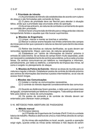 5-15/5-16 
5-17 
C 5-37 
f. Prioridade de trânsito 
(1) As prioridades de trânsito são estabelecidas de acordo com o plano 
de ataque e são formuladas pelo comando da força. 
(2) O plano de prioridade deve ser flexível para atender à situação 
tática, ainda que a prioridade seja anunciada antes da operação. 
(3) As armas anticarro, as viaturas de combate e o armamento de apoio 
ao combate têm prioridade. 
(4) Deve haver uma previsão de trânsito para a retaguarda das viaturas 
transportando feridos e aquelas que irão buscar suprimentos. 
g. Missões da Engenharia 
(1) Limpar, marcar e manter as brechas e variantes. 
(2) Marcar e colocar arame farpado nos limites anteriores dos campos 
de minas para evitar que o pessoal e viaturas se desviem para dentro das áreas 
minadas. 
(3) Retirar das brechas as viaturas danificadas, as quais devem ser 
removidas rapidamente. Dispor, para isso, de viaturas apropriadas. 
(4) Estabelecer um “centro de informações da brecha” próximo à 
entrada de cada brecha. Se as faixas do campo forem muito separadas, pode 
ser necessário o estabelecimento de centros secundários, junto a cada uma das 
faixas. Os centros comunicam-se por telefone ou mensageiros e informam, 
periodicamente, por rádio ou telefone, o andamento da limpeza das minas, tal 
como é exigido no planejamento do ataque. 
h. Missões da Polícia do Exército - Marcar as áreas de reunião para as 
viaturas e regular o trânsito. Estabelecer postos de controle do trânsito próximo 
aos centros de informações das brechas e postos intermediários, se as vias de 
acesso forem longas. 
i. Missões das Comunicações 
(1) Instalar e manter as comunicações necessárias. 
(2) O controle do trânsito depende consideravelmente das comunica-ções. 
(3) Quando as distâncias forem grandes, o rádio será o principal meio 
de ligação, complementado por telefone e mensagens. Todo esforço deverá ser 
feito para dobrar os meios de comunicações. 
(4) Os postos de comando e de controle de trânsito devem ser 
enterrados para oferecer maior proteção. 
5-16. MÉTODOS PARA ABERTURA DE PASSAGENS 
a. Método manual 
(1) Princípios básicos 
(a) O Pelotão de Engenharia de Combate (Pel E Cmb) é a unidade 
básica de trabalho. Realiza a abertura de uma ou mais trilhas através do campo 
de minas. 
(b) As minas são explodidas no local, exceto, quando a operação 
exigir sigilo, quando então as minas serão retiradas à mão depois de serem 
 