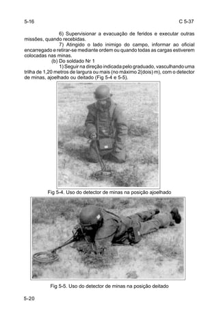 C 5-37 
5-20 
6) Supervisionar a evacuação de feridos e executar outras 
missões, quando recebidas. 
7) Atingido o lado inimigo do campo, informar ao oficial 
encarregado e retirar-se mediante ordem ou quando todas as cargas estiverem 
colocadas nas minas. 
(b) Do soldado Nr 1 
1) Seguir na direção indicada pelo graduado, vasculhando uma 
trilha de 1,20 metros de largura ou mais (no máximo 2(dois) m), com o detector 
de minas, ajoelhado ou deitado (Fig 5-4 e 5-5). 
Fig 5-4. Uso do detector de minas na posição ajoelhado 
Fig 5-5. Uso do detector de minas na posição deitado 
5-16 
 