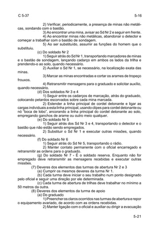 5-16 
5-21 
C 5-37 
2) Verificar, periodicamente, a presença de minas não metáli-cas, 
sondando com o bastão. 
3) Ao encontrar uma mina, avisar ao Sd Nr 2 e seguir em frente. 
4) Ao encontrar minas não metálicas, abandonar o detector e 
começar a trabalhar com o bastão de sondagem. 
5) Ao ser substituído, assumir as funções do homem que o 
substituiu. 
(c) Do soldado Nr 2 
1) Seguir atrás do Sd Nr 1, transportando marcadores de minas 
e o bastão de sondagem, lançando cadarço em ambos os lados da trilha e 
prendendo-o ao solo, quando necessário. 
2) Auxiliar o Sd Nr 1, se necessário, na localização exata das 
minas. 
3) Marcar as minas encontradas e cortar os arames de tropeço 
frouxos. 
4) Retransmitir mensagens para o graduado e solicitar auxílio, 
quando necessário. 
(d) Dos soldados Nr 3 e 4 
1) Seguir entre os cadarços de marcação, atrás do graduado, 
colocando petardos escorvados sobre cada mina marcada. 
2) Estender a linha principal de cordel detonante e ligar as 
cargas individuais a esta linha principal, usando clipes para cordel detonante ou 
nó “boca de lobo”, ancorando a linha principal do cordel detonante ao solo, 
empregando ganchos de arame ou outro meio qualquer. 
(e) Do soldado Nr 5 
1) Seguir atrás dos Sd Nr 3 e 4, transportando o detector e o 
bastão que não estão sendo empregados. 
2) Substituir o Sd Nr 1 e executar outras missões, quando 
necessário. 
(f) Do soldado Nr 6 
1) Seguir atrás do Sd Nr 5, transportando o rádio. 
2) Manter contato permanente com o oficial encarregado e 
retransmitir as ordens para o graduado. 
(g) Do soldado Nr 7 - É o soldado reserva. Enquanto não for 
empregado deve retransmitir as mensagens recebidas e executar outras 
missões. 
(7) Deveres dos elementos das turmas de abertura Nr 2 e 3 
(a) Cumprir os mesmos deveres da turma Nr 1. 
(b) Cada turma deve iniciar o seu trabalho num ponto designado 
pelo oficial e seguir uma direção por ele determinada. 
(c) Cada turma de abertura de trilhas deve trabalhar no mínimo a 
50 metros da outra. 
(8) Deveres dos elementos da turma de apoio 
(a) Do graduado 
1) Preencher os claros ocorridos nas turmas de abertura e repor 
o equipamento avariado, de acordo com as ordens recebidas. 
2) Manter ligação com o oficial e auxiliar ou dirigir a evacuação 
 