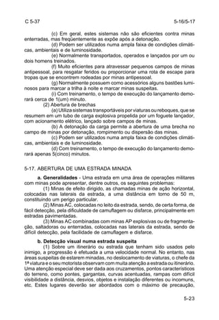 5-16/5-17 
5-23 
C 5-37 
(c) Em geral, estes sistemas não são eficientes contra minas 
enterradas, mas freqüentemente as expõe após a detonação. 
(d) Podem ser utilizados numa ampla faixa de condições climáti-cas, 
ambientais e de luminosidade. 
(e) Normalmente transportados, operados e lançados por um ou 
dois homens treinados. 
(f) Muito eficientes para atravessar pequenos campos de minas 
antipessoal, para resgatar feridos ou proporcionar uma rota de escape para 
tropas que se encontrem rodeadas por minas antipessoal. 
(g) Normalmente possuem como acessórios alguns bastões lumi-nosos 
para marcar a trilha à noite e marcar minas suspeitas. 
(i) Com treinamento, o tempo de execução do lançamento demo-rará 
cerca de 1(um) minuto. 
(2) Abertura de brechas 
(a) Utiliza sistemas transportáveis por viaturas ou reboques, que se 
resumem em um tubo de carga explosiva propelida por um foguete lançador, 
com acionamento elétrico, lançado sobre campos de minas. 
(b) A detonação da carga permite a abertura de uma brecha no 
campo de minas por detonação, rompimento ou dispersão das minas. 
(c) Podem ser utilizados numa ampla faixa de condições climáti-cas, 
ambientais e de luminosidade. 
(d) Com treinamento, o tempo de execução do lançamento demo-rará 
apenas 5(cinco) minutos. 
5-17. ABERTURA DE UMA ESTRADA MINADA 
a. Generalidades - Uma estrada em uma área de operações militares 
com minas pode apresentar, dentre outros, os seguintes problemas: 
(1) Minas de efeito dirigido, as chamadas minas de ação horizontal, 
colocadas nas laterais da estrada, a uma distância em torno de 50 m, 
constituindo um perigo particular. 
(2) Minas AC, colocadas no leito da estrada, sendo, de certa forma, de 
fácil detecção, pela dificuldade de camuflagem ou disfarce, principalmente em 
estradas pavimentadas. 
(3) Minas AC combinadas com minas AP explosivas ou de fragmenta-ção, 
saltadoras ou enterradas, colocadas nas laterais da estrada, sendo de 
difícil detecção, pela facilidade de camuflagem e disfarce. 
b. Detecção visual numa estrada suspeita 
(1) Sobre um itinerário ou estrada que tenham sido usados pelo 
inimigo, a progressão é efetuada a uma velocidade normal. No entanto, nas 
áreas suspeitas de estarem minadas, no deslocamento de viaturas, o chefe da 
1ª viatura e o seu motorista observam com muita atenção a estrada ou itinerário. 
Uma atenção especial deve ser dada aos cruzamentos, pontos característicos 
do terreno, como pontes, gargantas, curvas acentuadas, rampas com difícil 
visibilidade a distância, desvios, objetos e instalação diferentes ou incomuns, 
etc. Estes lugares deverão ser abordados com o máximo de precaução, 
 