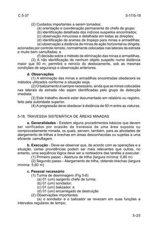 5-25 
C 5-37 
(2) Cuidados importantes a serem tomados: 
(a) orientação e coordenação permanente do chefe de grupo; 
(b) identificação detalhada dos indícios suspeitos encontrados; 
(c) observação minuciosa e detalhada em todas as direções; 
(d) identificação de arames de tropeço para minas e armadilhas; 
(e) observação a distância de minas de ação horizontal ou dirigida, 
acionadas por controle remoto, normalmente colocadas nas laterais da estrada 
e muito bem camufladas; e 
(f) decisão sobre o método de eliminação das minas e armadilhas. 
(3) A não identificação de nenhum objeto suspeito numa distância 
maior que 50 m, permitirá o reinício do deslocamento, sob as mesmas 
condições de segurança e observação anteriores. 
d. Observações 
(1) A eliminação das minas e armadilhas encontradas obedecerá os 
métodos utilizados conforme a situação exija. 
(2) O balizamento é sempre necessário, ainda que as minas colocadas 
nas laterais da estrada não sejam identificadas pelo grupo de detecção 
imediata. 
(3) Este trabalho deverá estar documentado em relatório ou registro, 
feito pela autoridade superior. 
(4) A progressão deve obedecer à distância de 50 m entre as viaturas. 
5-18. TRAVESSIA SISTEMÁTICA DE ÁREAS MINADAS 
a. Generalidades - Existem alguns procedimentos básicos que devem 
ser verificados por ocasião da travessia de uma área suposta ou 
comprovadamente minada, os quais, servem, também, para as atividades de 
alargamento de trilhas e brechas em áreas desconhecidas ou sujeitas a uma 
eficiente camuflagem. 
b. Execução - Deve-se observar que, de acordo com as operações e a 
situação, certas providências podem ser mais relevantes que outras, no 
entanto, uma seqüência lógica deve ser a norteadora das tarefas a executar. 
(1) Primeiro passo - Abertura de trilha (largura mínima: 0,80 m) 
(2) Segundo passo - Alargamento de trilha, obtendo brechas (largura 
mínima: 5,60 m) 
c. Pessoal necessário 
(1) Turma de desminagem (Fig 5-8) 
(a) 01 (um) sargento chefe de turma; 
(b) 01 (um) sondador; 
(c) 01 (um) balizador; e 
(d) 01 (um) encarregado de destruição 
(2) Observações importantes: 
(a) o sondador e o balizador se revezam em suas funções a 
intervalos regulares de tempo; 
5-17/5-18 
 