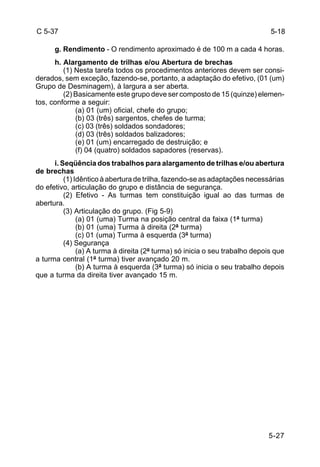 5-27 
C 5-37 
g. Rendimento - O rendimento aproximado é de 100 m a cada 4 horas. 
h. Alargamento de trilhas e/ou Abertura de brechas 
(1) Nesta tarefa todos os procedimentos anteriores devem ser consi-derados, 
sem exceção, fazendo-se, portanto, a adaptação do efetivo, (01 (um) 
Grupo de Desminagem), à largura a ser aberta. 
(2) Basicamente este grupo deve ser composto de 15 (quinze) elemen-tos, 
conforme a seguir: 
(a) 01 (um) oficial, chefe do grupo; 
(b) 03 (três) sargentos, chefes de turma; 
(c) 03 (três) soldados sondadores; 
(d) 03 (três) soldados balizadores; 
(e) 01 (um) encarregado de destruição; e 
(f) 04 (quatro) soldados sapadores (reservas). 
i. Seqüência dos trabalhos para alargamento de trilhas e/ou abertura 
de brechas 
(1) Idêntico à abertura de trilha, fazendo-se as adaptações necessárias 
do efetivo, articulação do grupo e distância de segurança. 
(2) Efetivo - As turmas tem constituição igual ao das turmas de 
abertura. 
(3) Articulação do grupo. (Fig 5-9) 
(a) 01 (uma) Turma na posição central da faixa (1ª turma) 
(b) 01 (uma) Turma à direita (2ª turma) 
(c) 01 (uma) Turma à esquerda (3ª turma) 
(4) Segurança 
(a) A turma à direita (2ª turma) só inicia o seu trabalho depois que 
a turma central (1ª turma) tiver avançado 20 m. 
(b) A turma à esquerda (3ª turma) só inicia o seu trabalho depois 
que a turma da direita tiver avançado 15 m. 
5-18 
 