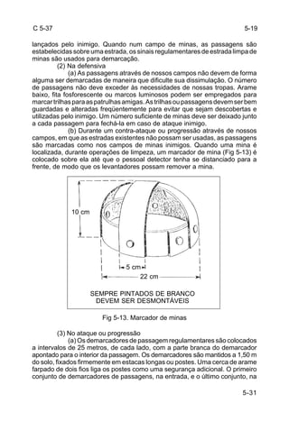 C 5-37 
lançados pelo inimigo. Quando num campo de minas, as passagens são 
estabelecidas sobre uma estrada, os sinais regulamentares de estrada limpa de 
minas são usados para demarcação. 
5-19 
5-31 
(2) Na defensiva 
(a) As passagens através de nossos campos não devem de forma 
alguma ser demarcadas de maneira que dificulte sua dissimulação. O número 
de passagens não deve exceder às necessidades de nossas tropas. Arame 
baixo, fita fosforescente ou marcos luminosos podem ser empregados para 
marcar trilhas para as patrulhas amigas. As trilhas ou passagens devem ser bem 
guardadas e alteradas freqüentemente para evitar que sejam descobertas e 
utilizadas pelo inimigo. Um número suficiente de minas deve ser deixado junto 
a cada passagem para fechá-la em caso de ataque inimigo. 
(b) Durante um contra-ataque ou progressão através de nossos 
campos, em que as estradas existentes não possam ser usadas, as passagens 
são marcadas como nos campos de minas inimigos. Quando uma mina é 
localizada, durante operações de limpeza, um marcador de mina (Fig 5-13) é 
colocado sobre ela até que o pessoal detector tenha se distanciado para a 
frente, de modo que os levantadores possam remover a mina. 
5 cm 
22 cm 
SEMPRE PINTADOS DE BRANCO 
DEVEM SER DESMONTÁVEIS 
Fig 5-13. Marcador de minas 
10 cm 
(3) No ataque ou progressão 
(a) Os demarcadores de passagem regulamentares são colocados 
a intervalos de 25 metros, de cada lado, com a parte branca do demarcador 
apontado para o interior da passagem. Os demarcadores são mantidos a 1,50 m 
do solo, fixados firmemente em estacas longas ou postes. Uma cerca de arame 
farpado de dois fios liga os postes como uma segurança adicional. O primeiro 
conjunto de demarcadores de passagens, na entrada, e o último conjunto, na 
 