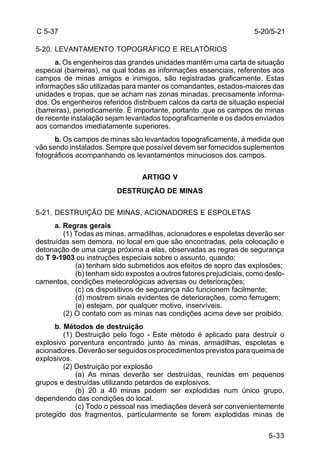 5-20/5-21 
5-33 
C 5-37 
5-20. LEVANTAMENTO TOPOGRÁFICO E RELATÓRIOS 
a. Os engenheiros das grandes unidades mantêm uma carta de situação 
especial (barreiras), na qual todas as informações essenciais, referentes aos 
campos de minas amigos e inimigos, são registradas graficamente. Estas 
informações são utilizadas para manter os comandantes, estados-maiores das 
unidades e tropas, que se acham nas zonas minadas, precisamente informa-dos. 
Os engenheiros referidos distribuem calcos da carta de situação especial 
(barreiras), periodicamente. É importante, portanto ,que os campos de minas 
de recente instalação sejam levantados topograficamente e os dados enviados 
aos comandos imediatamente superiores. 
b. Os campos de minas são levantados topograficamente, à medida que 
vão sendo instalados. Sempre que possível devem ser fornecidos suplementos 
fotográficos acompanhando os levantamentos minuciosos dos campos. 
ARTIGO V 
DESTRUIÇÃO DE MINAS 
5-21. DESTRUIÇÃO DE MINAS, ACIONADORES E ESPOLETAS 
a. Regras gerais 
(1) Todas as minas, armadilhas, acionadores e espoletas deverão ser 
destruídas sem demora, no local em que são encontradas, pela colocação e 
detonação de uma carga próxima a elas, observadas as regras de segurança 
do T 9-1903 ou instruções especiais sobre o assunto, quando: 
(a) tenham sido submetidos aos efeitos de sopro das explosões; 
(b) tenham sido expostos a outros fatores prejudiciais, como deslo-camentos, 
condições meteorológicas adversas ou deteriorações; 
(c) os dispositivos de segurança não funcionem facilmente; 
(d) mostrem sinais evidentes de deteriorações, como ferrugem; 
(e) estejam, por qualquer motivo, inservíveis. 
(2) O contato com as minas nas condições acima deve ser proibido. 
b. Métodos de destruição 
(1) Destruição pelo fogo - Este método é aplicado para destruir o 
explosivo porventura encontrado junto às minas, armadilhas, espoletas e 
acionadores. Deverão ser seguidos os procedimentos previstos para queima de 
explosivos. 
(2) Destruição por explosão 
(a) As minas deverão ser destruídas, reunidas em pequenos 
grupos e destruídas utilizando petardos de explosivos. 
(b) 20 a 40 minas podem ser explodidas num único grupo, 
dependendo das condições do local. 
(c) Todo o pessoal nas imediações deverá ser convenientemente 
protegido dos fragmentos, particularmente se forem explodidas minas de 
 