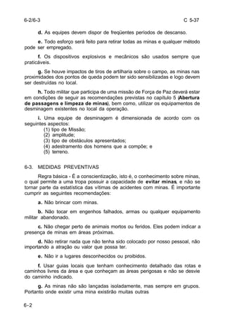 C 5-37 
6-2/6-3 
6-2 
d. As equipes devem dispor de freqüentes períodos de descanso. 
e. Todo esforço será feito para retirar todas as minas e qualquer método 
pode ser empregado. 
f. Os dispositivos explosivos e mecânicos são usados sempre que 
praticáveis. 
g. Se houve impactos de tiros de artilharia sobre o campo, as minas nas 
proximidades dos pontos de queda podem ter sido sensibilizadas e logo devem 
ser destruídas no local. 
h. Todo militar que participa de uma missão de Força de Paz deverá estar 
em condições de seguir as recomendações previstas no capítulo 5 (Abertura 
de passagens e limpeza de minas), bem como, utilizar os equipamentos de 
desminagem existentes no local da operação. 
i. Uma equipe de desminagem é dimensionada de acordo com os 
seguintes aspectos: 
(1) tipo de Missão; 
(2) amplitude; 
(3) tipo de obstáculos apresentados; 
(4) adestramento dos homens que a compõe; e 
(5) terreno. 
6-3. MEDIDAS PREVENTIVAS 
Regra básica - É a conscientização, isto é, o conhecimento sobre minas, 
o qual permite a uma tropa possuir a capacidade de evitar minas, e não se 
tornar parte da estatística das vítimas de acidentes com minas. É importante 
cumprir as seguintes recomendações: 
a. Não brincar com minas. 
b. Não tocar em engenhos falhados, armas ou qualquer equipamento 
militar abandonado. 
c. Não chegar perto de animais mortos ou feridos. Eles podem indicar a 
presença de minas em áreas próximas. 
d. Não retirar nada que não tenha sido colocado por nosso pessoal, não 
importando a atração ou valor que possa ter. 
e. Não ir a lugares desconhecidos ou proibidos. 
f. Usar guias locais que tenham conhecimento detalhado das rotas e 
caminhos livres da área e que conheçam as áreas perigosas e não se desvie 
do caminho indicado. 
g. As minas não são lançadas isoladamente, mas sempre em grupos. 
Portanto onde existir uma mina existirão muitas outras 
 