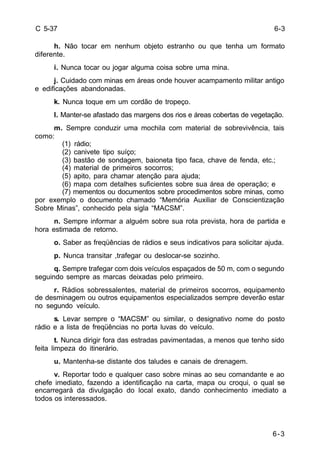 6-3 
6-3 
C 5-37 
h. Não tocar em nenhum objeto estranho ou que tenha um formato 
diferente. 
i. Nunca tocar ou jogar alguma coisa sobre uma mina. 
j. Cuidado com minas em áreas onde houver acampamento militar antigo 
e edificações abandonadas. 
k. Nunca toque em um cordão de tropeço. 
l. Manter-se afastado das margens dos rios e áreas cobertas de vegetação. 
m. Sempre conduzir uma mochila com material de sobrevivência, tais 
como: 
(1) rádio; 
(2) canivete tipo suíço; 
(3) bastão de sondagem, baioneta tipo faca, chave de fenda, etc.; 
(4) material de primeiros socorros; 
(5) apito, para chamar atenção para ajuda; 
(6) mapa com detalhes suficientes sobre sua área de operação; e 
(7) mementos ou documentos sobre procedimentos sobre minas, como 
por exemplo o documento chamado “Memória Auxiliar de Conscientização 
Sobre Minas”, conhecido pela sigla “MACSM”. 
n. Sempre informar a alguém sobre sua rota prevista, hora de partida e 
hora estimada de retorno. 
o. Saber as freqüências de rádios e seus indicativos para solicitar ajuda. 
p. Nunca transitar ,trafegar ou deslocar-se sozinho. 
q. Sempre trafegar com dois veículos espaçados de 50 m, com o segundo 
seguindo sempre as marcas deixadas pelo primeiro. 
r. Rádios sobressalentes, material de primeiros socorros, equipamento 
de desminagem ou outros equipamentos especializados sempre deverão estar 
no segundo veículo. 
s. Levar sempre o “MACSM” ou similar, o designativo nome do posto 
rádio e a lista de freqüências no porta luvas do veículo. 
t. Nunca dirigir fora das estradas pavimentadas, a menos que tenho sido 
feita limpeza do itinerário. 
u. Mantenha-se distante dos taludes e canais de drenagem. 
v. Reportar todo e qualquer caso sobre minas ao seu comandante e ao 
chefe imediato, fazendo a identificação na carta, mapa ou croqui, o qual se 
encarregará da divulgação do local exato, dando conhecimento imediato a 
todos os interessados. 
 