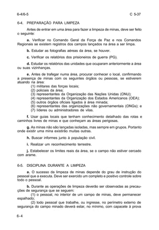 C 5-37 
6-4/6-5 
6-4. PREPARAÇÃO PARA LIMPEZA 
6-4 
Antes de entrar em uma área para fazer a limpeza de minas, deve ser feito 
o seguinte: 
a. Verificar no Comando Geral da Força de Paz e nos Comandos 
Regionais se existem registros dos campos lançados na área a ser limpa. 
b. Estudar as fotografias aéreas da área, se houver. 
c. Verificar os relatórios dos prisioneiros de guerra (PG). 
d. Estudar os relatórios das unidades que ocuparam anteriormente a área 
ou suas vizinhanças. 
e. Antes de trafegar numa área, procurar conhecer o local, confirmando 
a presença de minas com os seguintes órgãos ou pessoas, se estiverem 
atuando na área: 
(1) militares das forças locais; 
(2) policiais da área; 
(3) representantes da Organização das Nações Unidas (ONU); 
(4) representantes da Organização dos Estados Americanos (OEA); 
(5) outros órgãos oficiais ligados à área minada; 
(6) representantes das organizações não governamentais (ONGs); e 
(7) líderes ou administradores de vilas. 
f. Usar guias locais que tenham conhecimento detalhado das rotas e 
caminhos livres de minas e que conheçam as áreas perigosas. 
g. As minas não são lançadas isoladas, mas sempre em grupos. Portanto 
onde existir uma mina existirão muitas outras. 
h. Buscar informes junto à população civil. 
i. Realizar um reconhecimento terrestre. 
j. Estabelecer os limites reais da área, se o campo não estiver cercado 
com arame. 
6-5. DISCIPLINA DURANTE A LIMPEZA 
a. O sucesso da limpeza de minas depende do grau de instrução do 
pessoal que a executa. Deve ser exercido um completo e positivo controle sobre 
todo o pessoal. 
b. Durante as operações de limpeza deverão ser observadas as precau-ções 
de segurança que se seguem: 
(1) o pessoal, no interior de um campo de minas, deve permanecer 
espalhado; 
(2) todo pessoal que trabalhe, ou ingresse, no perímetro externo de 
segurança do campo minado deverá estar, no mínimo, com capacete à prova 
 