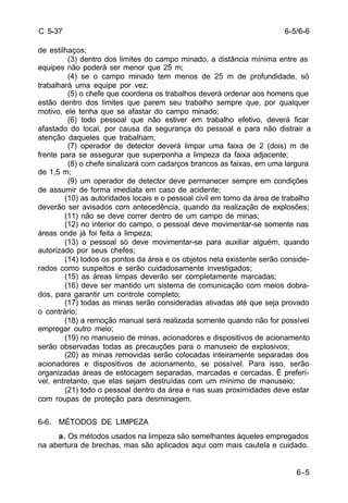6-5/6-6 
6-5 
C 5-37 
de estilhaços; 
(3) dentro dos limites do campo minado, a distância mínima entre as 
equipes não poderá ser menor que 25 m; 
(4) se o campo minado tem menos de 25 m de profundidade, só 
trabalhará uma equipe por vez; 
(5) o chefe que coordena os trabalhos deverá ordenar aos homens que 
estão dentro dos limites que parem seu trabalho sempre que, por qualquer 
motivo, ele tenha que se afastar do campo minado; 
(6) todo pessoal que não estiver em trabalho efetivo, deverá ficar 
afastado do local, por causa da segurança do pessoal e para não distrair a 
atenção daqueles que trabalham; 
(7) operador de detector deverá limpar uma faixa de 2 (dois) m de 
frente para se assegurar que superponha a limpeza da faixa adjacente; 
(8) o chefe sinalizará com cadarços brancos as faixas, em uma largura 
de 1,5 m; 
(9) um operador de detector deve permanecer sempre em condições 
de assumir de forma imediata em caso de acidente; 
(10) as autoridades locais e o pessoal civil em torno da área de trabalho 
deverão ser avisados com antecedência, quando da realização de explosões; 
(11) não se deve correr dentro de um campo de minas; 
(12) no interior do campo, o pessoal deve movimentar-se somente nas 
áreas onde já foi feita a limpeza; 
(13) o pessoal só deve movimentar-se para auxiliar alguém, quando 
autorizado por seus chefes; 
(14) todos os pontos da área e os objetos nela existente serão conside-rados 
como suspeitos e serão cuidadosamente investigados; 
(15) as áreas limpas deverão ser completamente marcadas; 
(16) deve ser mantido um sistema de comunicação com meios dobra-dos, 
para garantir um controle completo; 
(17) todas as minas serão consideradas ativadas até que seja provado 
o contrário; 
(18) a remoção manual será realizada somente quando não for possível 
empregar outro meio; 
(19) no manuseio de minas, acionadores e dispositivos de acionamento 
serão observadas todas as precauções para o manuseio de explosivos; 
(20) as minas removidas serão colocadas inteiramente separadas dos 
acionadores e dispositivos de acionamento, se possível. Para isso, serão 
organizadas áreas de estocagem separadas, marcadas e cercadas. É preferí-vel, 
entretanto, que elas sejam destruídas com um mínimo de manuseio; 
(21) todo o pessoal dentro da área e nas suas proximidades deve estar 
com roupas de proteção para desminagem. 
6-6. MÉTODOS DE LIMPEZA 
a. Os métodos usados na limpeza são semelhantes àqueles empregados 
na abertura de brechas, mas são aplicados aqui com mais cautela e cuidado. 
 
