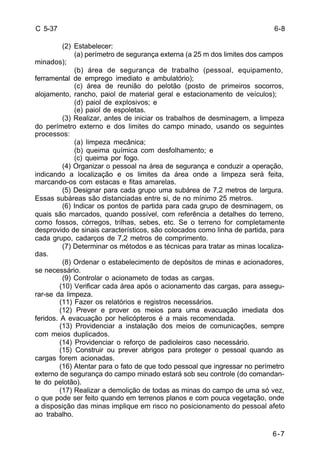6-8 
6-7 
C 5-37 
(2) Estabelecer: 
(a) perímetro de segurança externa (a 25 m dos limites dos campos 
minados); 
(b) área de segurança de trabalho (pessoal, equipamento, 
ferramental de emprego imediato e ambulatório); 
(c) área de reunião do pelotão (posto de primeiros socorros, 
alojamento, rancho, paiol de material geral e estacionamento de veículos); 
(d) paiol de explosivos; e 
(e) paiol de espoletas. 
(3) Realizar, antes de iniciar os trabalhos de desminagem, a limpeza 
do perímetro externo e dos limites do campo minado, usando os seguintes 
processos: 
(a) limpeza mecânica; 
(b) queima química com desfolhamento; e 
(c) queima por fogo. 
(4) Organizar o pessoal na área de segurança e conduzir a operação, 
indicando a localização e os limites da área onde a limpeza será feita, 
marcando-os com estacas e fitas amarelas. 
(5) Designar para cada grupo uma subárea de 7,2 metros de largura. 
Essas subáreas são distanciadas entre si, de no mínimo 25 metros. 
(6) Indicar os pontos de partida para cada grupo de desminagem, os 
quais são marcados, quando possível, com referência a detalhes do terreno, 
como fossos, córregos, trilhas, sebes, etc. Se o terreno for completamente 
desprovido de sinais característicos, são colocados como linha de partida, para 
cada grupo, cadarços de 7,2 metros de comprimento. 
(7) Determinar os métodos e as técnicas para tratar as minas localiza-das. 
(8) Ordenar o estabelecimento de depósitos de minas e acionadores, 
se necessário. 
(9) Controlar o acionameto de todas as cargas. 
(10) Verificar cada área após o acionamento das cargas, para assegu-rar- 
se da limpeza. 
(11) Fazer os relatórios e registros necessários. 
(12) Prever e prover os meios para uma evacuação imediata dos 
feridos. A evacuação por helicópteros é a mais recomendada. 
(13) Providenciar a instalação dos meios de comunicações, sempre 
com meios duplicados. 
(14) Providenciar o reforço de padioleiros caso necessário. 
(15) Construir ou prever abrigos para proteger o pessoal quando as 
cargas forem acionadas. 
(16) Atentar para o fato de que todo pessoal que ingressar no perímetro 
externo de segurança do campo minado estará sob seu controle (do comandan-te 
do pelotão). 
(17) Realizar a demolição de todas as minas do campo de uma só vez, 
o que pode ser feito quando em terrenos planos e com pouca vegetação, onde 
a disposição das minas implique em risco no posicionamento do pessoal afeto 
ao trabalho. 
 