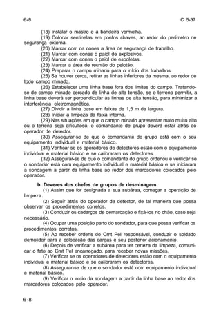 C 5-37 
6-8 
6-8 
(18) Instalar o mastro e a bandeira vermelha. 
(19) Colocar sentinelas em pontos chaves, ao redor do perímetro de 
segurança externa. 
(20) Marcar com os cones a área de segurança de trabalho. 
(21) Marcar com cones o paiol de explosivos. 
(22) Marcar com cones o paiol de espoletas. 
(23) Marcar a área de reunião do pelotão. 
(24) Preparar o campo minado para o início dos trabalhos. 
(25) Se houver cerca, retirar as linhas inferiores da mesma, ao redor de 
todo campo minado. 
(26) Estabelecer uma linha base fora dos limites do campo. Tratando-se 
de campo minado cercado de linha de alta tensão, se o terreno permitir, a 
linha base deverá ser perpendicular às linhas de alta tensão, para minimizar a 
interferência eletromagnética. 
(27) Dividir a linha base em faixas de 1,5 m de largura. 
(28) Iniciar a limpeza da faixa interna. 
(29) Nas situações em que o campo minado apresentar mato muito alto 
ou o terreno seja dificultoso, o comandante de grupo deverá estar atrás do 
operador de detector. 
(30) Assegurar-se de que o comandante de grupo está com o seu 
equipamento individual e material básico. 
(31) Verificar se os operadores de detectores estão com o equipamento 
individual e material básico e se calibraram os detectores. 
(32) Assegurar-se de que o comandante do grupo ordenou e verificar se 
o sondador está com equipamento individual e material básico e se iniciaram 
a sondagem a partir da linha base ao redor dos marcadores colocados pelo 
operador. 
b. Deveres dos chefes de grupos de desminagem 
(1) Assim que for designada a sua subárea, começar a operação de 
limpeza. 
(2) Seguir atrás do operador de detector, de tal maneira que possa 
observar os procedimentos corretos. 
(3) Conduzir os cadarços de demarcação e fixá-los no chão, caso seja 
necessário. 
(4) Ocupar uma posição perto do sondador, para que possa verificar os 
procedimentos corretos. 
(5) Ao receber ordens do Cmt Pel responsável, conduzir o soldado 
demolidor para a colocação das cargas e seu posterior acionamento. 
(6) Depois de verificar a subárea para ter certeza da limpeza, comuni-car 
o fato ao Cmt Pel encarregado, para receber novas missões. 
(7) Verificar se os operadores de detectores estão com o equipamento 
individual e material básico e se calibraram os detectores. 
(8) Assegurar-se de que o sondador está com equipamento individual 
e material básico. 
(9) Verificar o início da sondagem a partir da linha base ao redor dos 
marcadores colocados pelo operador. 
 