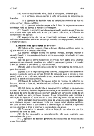 6-9 
C 5-37 
(10) Não se encontrando mina, após a sondagem, ordenar que: 
(a) o sondador saia do campo e volte para a área de segurança de 
trabalho; 
(b) o operador de detector volte ao campo para verificar se não há 
mais nenhum objeto metálico; 
(c) o operador saia do campo, volte à área de segurança e que o 
sondador volte ao campo e reinicie a sondagem. 
(11) Quando o operador sair do campo minado, contar a quantidade de 
marcadores com que este saiu e os que foram colocados, e informar ao 
comandante de pelotão. 
(12) Assegurar-se de que o comandante ordenou e verificou se os 
soldados demolidores entraram no campo minado com equipamento individual 
e material básico. 
c. Deveres dos operadores de detector 
(1) Retirar anéis, relógios, jóias e demais objetos metálicos antes de 
ajustar ou utilizar o detector de minas. 
(2) Quando trafegar dentro do campo minado, sempre manter o 
detector ligado e em posição de busca, ainda que esteja caminhado por uma 
zona já limpa. 
(3) Não passar entre marcadores de minas, nem sobre eles. Quando 
presenciar esta situação, paralizar seu trabalho, para que ingresse o sondador 
a fim de verificar a existência ou não de minas. 
(4) Não usar o detector para acomodar os marcadores de minas, nem 
para tirar o mato. 
(5) Não fazer a limpeza enquanto caminha. Assegurar-se de estar bem 
parado e apoiado sobre as pernas, limpar da esquerda para a direita (e vice-versa), 
voltar a se posicionar, olhando o solo, e restabelecer o apoio sobre as 
pernas, e assim sucessivamente. 
(6) Depois de qualquer interrupção, antes de reiniciar os trabalhos de 
limpeza, ajustar o detector, recalibrando-o conforme os passos do manual do 
usuário. 
(7) Sob torres de alta-tensão é imprescindível calibrar o equipamento 
na área de trabalho, devido a importante mudança na sensibilidade do mesmo. 
Em baixo de torre de alta-tensão é comum escutar um som como latido de um 
cão ao invés do som contínuo clássico. Essa caraterística não modifica a 
utilização do detector. O som “tic-tac” a cada dois segundos, não se modifica. 
(8) O operador deverá centrar o sinal de uma presença metálica desde 
uma distância segura. Levando em conta que podem existir objetos metálicos 
em volta de uma mina, o que afetaria a centralização da mesma, o operador 
deverá delimitar a área e informar o comandante do grupo. 
(9) O operador do detector inicia a detecção da faixa em um dos 
extremos da linha de base. 
(10) Se for necessário o desmatamento, isto será realizado pelo 
comandante do grupo. 
(11) O operador do detector garantirá a não existência de metal na área 
a ser desmatada. 
6-8 
 