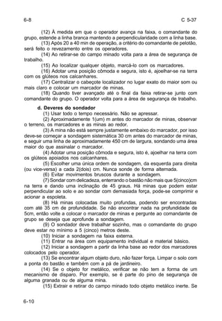 C 5-37 
6-10 
(12) À medida em que o operador avança na faixa, o comandante do 
grupo, estende a linha branca mantendo a perpendicularidade com a linha base. 
(13) Após 20 a 40 min de operação, a critério do comandante de pelotão, 
será feito o revezamento entre os operadores. 
(14) Ao retirar-se do campo minado volta para a área de segurança de 
trabalho. 
(15) Ao localizar qualquer objeto, marcá-lo com os marcadores. 
(16) Adotar uma posição cômoda e segura, isto é, ajoelhar-se na terra 
com os glúteos nos calcanhares. 
(17) Centralizar o cabeçote localizador no lugar exato do maior som ou 
mais claro e colocar um marcador de minas. 
(18) Quando tiver avançado até o final da faixa retirar-se junto com 
comandante do grupo. O operador volta para a área de segurança de trabalho. 
d. Deveres do sondador 
(1) Usar todo o tempo necessário. Não se apressar. 
(2) Aproximadamente 1(um) m antes do marcador de minas, observar 
o terreno, os marcadores e as minas ao redor. 
(3) A mina não está sempre justamente embaixo do marcador, por isso 
deve-se começar a sondagem sistemática 30 cm antes do marcador de minas, 
e seguir uma linha de aproximadamente 450 cm de largura, sondando uma área 
maior do que assinalar o marcador. 
(4) Adotar uma posição cômoda e segura, isto é, ajoelhar na terra com 
os glúteos apoiados nos calcanhares. 
(5) Escolher uma única ordem de sondagem, da esquerda para direita 
(ou vice-versa) a cada 2(dois) cm. Nunca sonde de forma alternada. 
(6) Evitar movimentos bruscos durante a sondagem. 
(7) Sondar com delicadeza, enterrando o bastão não mais que 5(cinco)cm 
na terra e dando uma inclinação de 45 graus. Há minas que podem estar 
perpendicular ao solo e ao sondar com demasiada força, pode-se comprimir e 
acionar a espoleta. 
(8) Há minas colocadas muito profundas, podendo ser encontradas 
com até 35 cm de profundidade. Se não encontrar nada na profundidade de 
5cm, então volte a colocar o marcador de minas e pergunte ao comandante de 
grupo se deseja que aprofunde a sondagem. 
(9) O sondador deve trabalhar sozinho, mas o comandante do grupo 
deve estar no mínimo a 5 (cinco) metros deste. 
(10) Iniciar a sondagem na faixa externa. 
(11) Entrar na área com equipamento individual e material básico. 
(12) Iniciar a sondagem a partir da linha base ao redor dos marcadores 
colocados pelo operador. 
(13) Se encontrar algum objeto duro, não fazer força. Limpar o solo com 
a ponta do bastão e também com a pá de jardineiro. 
(14) Se o objeto for metálico, verificar se não tem a forma de um 
mecanismo de disparo. Por exemplo, se é parte do pino de segurança de 
alguma granada ou de alguma mina. 
(15) Extrair e retirar do campo minado todo objeto metálico inerte. Se 
6-8 
 