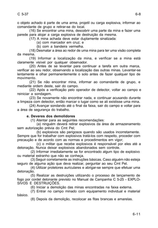 6-11 
C 5-37 
o objeto achado é parte de uma arma, projetil ou carga explosiva, informar ao 
comandante de grupo e retirar-se do local. 
(16) Se encontrar uma mina, descobrir uma parte da mina e fazer uma 
parede para alojar a carga explosiva de destruição da mesma. 
(17) A mina achada deve estar duplamente sinalizada: 
(a) com marcador em cruz; e 
(b) com a bandeira vermelha. 
(18) Desmatar a área ao redor de uma mina para ter uma visão completa 
da mesma. 
(19) Informar a localização da mina, e verificar se a mina está 
claramente visível por qualquer observador. 
(20) Antes de se levantar para continuar a tarefa em outra marca, 
verificar ao seu redor, observando a localização das outras minas. Levantar-se 
lentamente e olhar permanentemente o solo antes de fazer qualquer tipo de 
movimento. 
(21) Se não encontrar mina, informar ao comandante de grupo, e 
mediante ordem deste, sair do campo. 
(22) Após a verificação pelo operador de detector, voltar ao campo e 
reiniciar a sondagem. 
(23) Se novamente não encontrar nada, e continuar acusando durante 
a limpeza com detector, então marcar o lugar como se ali existisse uma mina. 
(24) Avançar sondando até o final da faixa, sair do campo e voltar para 
a área de segurança do trabalho. 
e. Deveres dos demolidores 
(1) Atentar para as seguintes recomendações: 
(a) ninguém deverá retirar explosivos da área de armazenamento 
sem autorização prévia do Cmt Pel; 
(b) explosivos são perigosos quando são usados incorretamente. 
Sempre que for trabalhar com explosivos tratá-los com respeito, proceder com 
precaução e de acordo com as normas e procedimentos em vigor; 
(c) o militar que recebe explosivos é responsável por eles até a 
detonação. Nunca deixar explosivos abandonados sem controle. 
(2) Informar imediatamente se for encontrado algum tipo de explosivo 
ou material estranho que não se conheça. 
(3) Seguir corretamente as instruções básicas. Caso alguém não esteja 
seguro de alguma ação que deva realizar, perguntar ao seu Cmt Pel. 
(4) Utilizar protetores auriculares e abrigar-se sempre que efetuar uma 
detonação. 
(5) Realizar as destruições utilizando o processo de lançamento de 
fogo por cordel detonante previsto no Manual de Campanha C 5-25 - EXPLO-SIVOS 
E DESTRUIÇÕES. 
(6) Iniciar a demolição das minas encontradas na faixa externa. 
(7) Entrar no campo minado com equipamento individual e material 
básico. 
(8) Depois da demolição, recolocar as fitas brancas e amarelas. 
6-8 
 