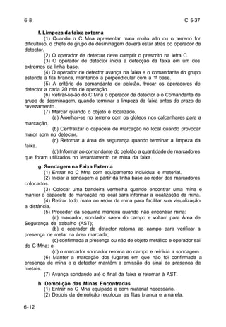 C 5-37 
6-12 
f. Limpeza da faixa externa 
(1) Quando o C Mna apresentar mato muito alto ou o terreno for 
dificultoso, o chefe de grupo de desminagem deverá estar atrás do operador de 
detector. 
(2) O operador de detector deve cumprir o prescrito na letra C 
(3) O operador de detector inicia a detecção da faixa em um dos 
extremos da linha base. 
(4) O operador de detector avança na faixa e o comandante do grupo 
estende a fita branca, mantendo a perpendicular com a 1ª base. 
(5) A critério do comandante de pelotão, trocar os operadores de 
detector a cada 20 min de operação. 
(6) Retirar-se-ão do C Mna o operador de detector e o Comandante de 
grupo de desminagem, quando terminar a limpeza da faixa antes do prazo de 
revezamento. 
(7) Marcar quando o objeto é localizado. 
(a) Ajoelhar-se no terreno com os glúteos nos calcanhares para a 
marcação. 
(b) Centralizar o capacete de marcação no local quando provocar 
maior som no detector. 
(c) Retornar à área de segurança quando terminar a limpeza da 
faixa. 
(d) Informar ao comandante do pelotão a quantidade de marcadores 
que foram utilizados no levantamento de mina da faixa. 
g. Sondagem na Faixa Externa 
(1) Entrar no C Mna com equipamento individual e material. 
(2) Iniciar a sondagem a partir da linha base ao redor dos marcadores 
colocados. 
(3) Colocar uma bandeira vermelha quando encontrar uma mina e 
manter o capacete de marcação no local para informar a localização da mina. 
(4) Retirar todo mato ao redor da mina para facilitar sua visualização 
a distância. 
(5) Proceder da seguinte maneira quando não encontrar mina: 
(a) marcador, sondador saem do campo e voltam para Área de 
Segurança de trabalho (AST); 
(b) o operador de detector retorna ao campo para verificar a 
presença de metal na área marcada; 
(c) confirmada a presença ou não de objeto metálico e operador sai 
do C Mna; e 
(d) o marcador sondador retorna ao campo e reinicia a sondagem. 
(6) Manter a marcação dos lugares em que não foi confirmada a 
presença de mina e o detector mantém a emissão do sinal de presença de 
metais. 
(7) Avança sondando até o final da faixa e retornar à AST. 
h. Demolição das Minas Encontradas 
(1) Entrar no C Mna equipado e com material necessário. 
(2) Depois da demolição recolocar as fitas branca e amarela. 
6-8 
 