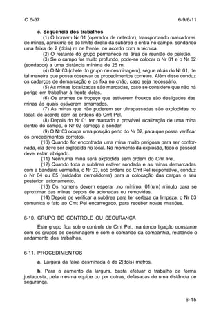 6-9/6-11 
6-15 
C 5-37 
c. Seqüência dos trabalhos 
(1) O homem Nr 01 (operador de detector), transportando marcadores 
de minas, aproxima-se do limite direito da subárea e entra no campo, sondando 
uma faixa de 2 (dois) m de frente, de acordo com a técnica. 
(2) O restante do grupo permanece na área de reunião do pelotão. 
(3) Se o campo for muito profundo, pode-se colocar o Nr 01 e o Nr 02 
(sondador) a uma distância mínima de 25 m. 
(4) O Nr 03 (chefe do grupo de desminagem), segue atrás do Nr 01, de 
tal maneira que possa observar os procedimentos corretos. Além disso conduz 
os cadarços de demarcação e os fixa no chão, caso seja necessário. 
(5) As minas localizadas são marcadas, caso se considere que não há 
perigo em trabalhar à frente delas. 
(6) Os arames de tropeço que estiverem frouxos são desligados das 
minas às quais estiverem amarrados. 
(7) As minas que não puderem ser ultrapassadas são explodidas no 
local, de acordo com as ordens do Cmt Pel. 
(8) Depois do Nr 01 ter marcado a provável localização de uma mina 
dentro do campo, o Nr 02 começa a sondar. 
(9) O Nr 03 ocupa uma posição perto do Nr 02, para que possa verificar 
os procedimentos corretos. 
(10) Quando for encontrada uma mina muito perigosa para ser contor-nada, 
ela deve ser explodida no local. No momento da explosão, todo o pessoal 
deve estar abrigado. 
(11) Nenhuma mina será explodida sem ordem do Cmt Pel. 
(12) Quando toda a subárea estiver sondada e as minas demarcadas 
com a bandeira vermelha, o Nr 03, sob ordens do Cmt Pel responsável, conduz 
o Nr 04 ou 05 (soldados demolidores) para a colocação das cargas e seu 
posterior acionamento. 
(13) Os homens devem esperar ,no mínimo, 01(um) minuto para se 
aproximar das minas depois de acionadas ou removidas. 
(14) Depois de verificar a subárea para ter certeza da limpeza, o Nr 03 
comunica o fato ao Cmt Pel encarregado, para receber novas missões. 
6-10. GRUPO DE CONTROLE OU SEGURANÇA 
Este grupo fica sob o controle do Cmt Pel, mantendo ligação constante 
com os grupos de desminagem e com o comando da companhia, relatando o 
andamento dos trabalhos. 
6-11. PROCEDIMENTOS 
a. Largura da faixa desminada é de 2(dois) metros. 
b. Para o aumento da largura, basta efetuar o trabalho de forma 
justaposta, pela mesma equipe ou por outras, defasadas de uma distância de 
segurança. 
 