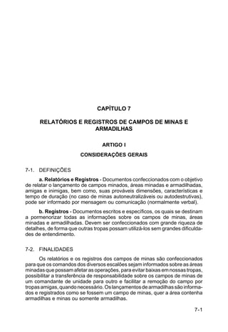 7-1 
C 5-37 
CAPÍTULO 7 
RELATÓRIOS E REGISTROS DE CAMPOS DE MINAS E 
ARMADILHAS 
ARTIGO I 
CONSIDERAÇÕES GERAIS 
7-1. DEFINIÇÕES 
a. Relatórios e Registros - Documentos confeccionados com o objetivo 
de relatar o lançamento de campos minados, áreas minadas e armadilhadas, 
amigas e inimigas, bem como, suas prováveis dimensões, características e 
tempo de duração (no caso de minas autoneutralizáveis ou autodestrutivas), 
pode ser informado por mensagem ou comunicação (normalmente verbal). 
b. Registros - Documentos escritos e específicos, os quais se destinam 
a pormenorizar todas as informações sobre os campos de minas, áreas 
minadas e armadilhadas. Devem ser confeccionados com grande riqueza de 
detalhes, de forma que outras tropas possam utilizá-los sem grandes dificulda-des 
de entendimento. 
7-2. FINALIDADES 
Os relatórios e os registros dos campos de minas são confeccionados 
para que os comandos dos diversos escalões sejam informados sobre as áreas 
minadas que possam afetar as operações, para evitar baixas em nossas tropas, 
possibilitar a transferência de responsabilidade sobre os campos de minas de 
um comandante de unidade para outro e facilitar a remoção do campo por 
tropas amigas, quando necessário. Os lançamentos de armadilhas são informa-dos 
e registrados como se fossem um campo de minas, quer a área contenha 
armadilhas e minas ou somente armadilhas. 
 