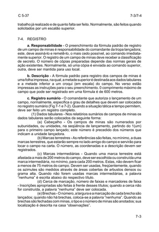 C 5-37 
trabalho já realizado e de quanto falta ser feito. Normalmente, são feitos quando 
solicitados por um escalão superior. 
7-3/7-4 
7-3 
7-4. REGISTRO 
a. Responsabilidade - O preenchimento da fórmula padrão de registro 
de um campo de minas é responsabilidade do comandante da tropa lançadora; 
este, deve assiná-lo e remetê-lo, o mais cedo possível, ao comando imediata-mente 
superior. O registro de um campo de minas deve receber a classificação 
de secreto. O número de cópias preparadas depende das normas gerais de 
ação existentes. Normalmente, só uma cópia é enviada ao comando superior, 
outra, deve ser mantida para uso local. 
b. Descrição - A fórmula padrão para registro dos campos de minas é 
uma folha impressa, na qual, a metade superior é destinada aos dados tabulares 
e a metade inferior a um croqui (em escala) do campo. No verso estão 
impressas as instruções para o seu preenchimento. 0 comprimento máximo de 
campo que pode ser registrado em uma fórmula é de 600 metros. 
c. Registro sumário - O comandante que autoriza o lançamento de um 
campo, normalmente, especifica o grau de detalhes que devem ser colocados 
no registro sumário (Fig 7-1 e 7-2). Quando a situação tática e tempo permitem, 
deve ser feito um registro completo. 
(1) Dados tabulares - Nos relatórios sumários de campos de minas os 
dados tabulares serão colocados da seguinte forma: 
(a) Cabeçalho - Os campos de minas são numerados por 
subunidades, ou unidades, na seqüência de lançamento, partindo do 1(um) 
para o primeiro campo lançado; este número é precedido dos números que 
indicam a unidade lançadora. 
(b) Marcas terrestres - As referências são feitas, no mínimo, a duas 
marcas terrestres, que estarão sempre no lado amigo do campo e servirão para 
locar o campo na carta. O número, as coordenadas e a descrição devem ser 
registrados. 
(c) Marcas intermediárias - Quando uma marca terrestre está 
afastada a mais de 200 metros do campo, deve ser escolhida ou construída uma 
marca intermediária, no mínimo, para cada 200 metros. Estas, não devem ficar 
a menos de 75 metros do campo. Devem ser usadas, freqüentemente, quando 
os azimutes são medidos através de áreas cobertas de arbustos densos ou 
grama alta. Quando não forem usadas marcas intermediárias, a palavra 
“nenhuma” é escrita abaixo do respectivo título. 
(d) Cerca de marcação, número de faixas e marcadores de faixa 
- Inscrições apropriadas são feitas à frente desses títulos; quando a cerca não 
for construída, a palavra “nenhuma” deve ser colocada. 
(e) Brechas - O número, a largura e a marcação de cada brecha são 
lançados; quando não há brechas, coloca-se a palavra “nenhuma”. Quando as 
brechas são fechadas com minas, o tipo e o número de minas são anotados; sua 
localização é descrita na casa “observações”. 
 