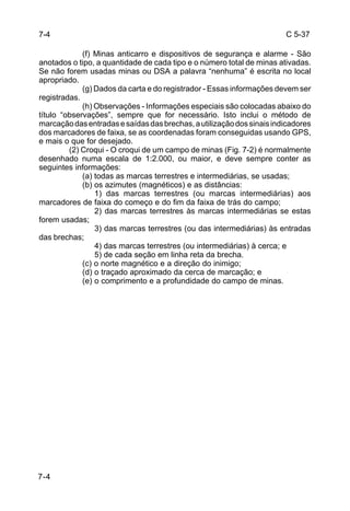 C 5-37 
7-4 
(f) Minas anticarro e dispositivos de segurança e alarme - São 
anotados o tipo, a quantidade de cada tipo e o número total de minas ativadas. 
Se não forem usadas minas ou DSA a palavra “nenhuma” é escrita no local 
apropriado. 
(g) Dados da carta e do registrador - Essas informações devem ser 
registradas. 
(h) Observações - Informações especiais são colocadas abaixo do 
título “observações”, sempre que for necessário. Isto inclui o método de 
marcação das entradas e saídas das brechas, a utilização dos sinais indicadores 
dos marcadores de faixa, se as coordenadas foram conseguidas usando GPS, 
e mais o que for desejado. 
(2) Croqui - O croqui de um campo de minas (Fig. 7-2) é normalmente 
desenhado numa escala de 1:2.000, ou maior, e deve sempre conter as 
seguintes informações: 
(a) todas as marcas terrestres e intermediárias, se usadas; 
(b) os azimutes (magnéticos) e as distâncias: 
1) das marcas terrestres (ou marcas intermediárias) aos 
marcadores de faixa do começo e do fim da faixa de trás do campo; 
2) das marcas terrestres às marcas intermediárias se estas 
forem usadas; 
3) das marcas terrestres (ou das intermediárias) às entradas 
das brechas; 
4) das marcas terrestres (ou intermediárias) à cerca; e 
5) de cada seção em linha reta da brecha. 
(c) o norte magnético e a direção do inimigo; 
(d) o traçado aproximado da cerca de marcação; e 
(e) o comprimento e a profundidade do campo de minas. 
7-4 
 