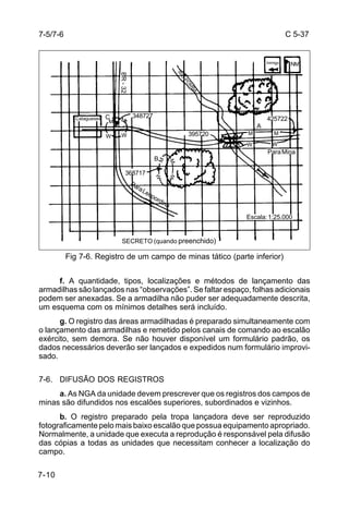 C 5-37 
7-5/7-6 
7-10 
RIO POMBA 
395720 
348727 
BR - 32 
B 
M 
M 
M 
W W 
M 
368717 
W 
Para Leopordina 
W 
SECRETO (quando preenchido) 
Inimigo 
425722 
NM 
M M 
W W 
Para Mina 
A 
Escala: 1:25.000 
Catagueses C 
Fig 7-6. Registro de um campo de minas tático (parte inferior) 
f. A quantidade, tipos, localizações e métodos de lançamento das 
armadilhas são lançados nas “observações”. Se faltar espaço, folhas adicionais 
podem ser anexadas. Se a armadilha não puder ser adequadamente descrita, 
um esquema com os mínimos detalhes será incluído. 
g. O registro das áreas armadilhadas é preparado simultaneamente com 
o lançamento das armadilhas e remetido pelos canais de comando ao escalão 
exército, sem demora. Se não houver disponível um formulário padrão, os 
dados necessários deverão ser lançados e expedidos num formulário improvi-sado. 
7-6. DIFUSÃO DOS REGISTROS 
a. As NGA da unidade devem prescrever que os registros dos campos de 
minas são difundidos nos escalões superiores, subordinados e vizinhos. 
b. O registro preparado pela tropa lançadora deve ser reproduzido 
fotograficamente pelo mais baixo escalão que possua equipamento apropriado. 
Normalmente, a unidade que executa a reprodução é responsável pela difusão 
das cópias a todas as unidades que necessitam conhecer a localização do 
campo. 
 