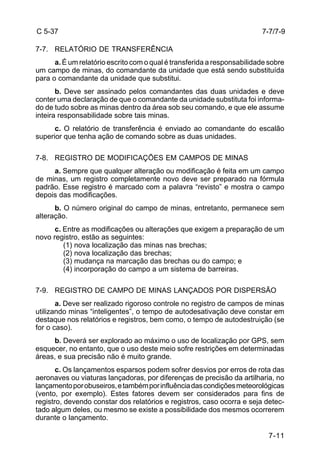 7-11 
C 5-37 
7-7. RELATÓRIO DE TRANSFERÊNCIA 
a. É um relatório escrito com o qual é transferida a responsabilidade sobre 
um campo de minas, do comandante da unidade que está sendo substituída 
para o comandante da unidade que substitui. 
b. Deve ser assinado pelos comandantes das duas unidades e deve 
conter uma declaração de que o comandante da unidade substituta foi informa-do 
de tudo sobre as minas dentro da área sob seu comando, e que ele assume 
inteira responsabilidade sobre tais minas. 
c. O relatório de transferência é enviado ao comandante do escalão 
superior que tenha ação de comando sobre as duas unidades. 
7-8. REGISTRO DE MODIFICAÇÕES EM CAMPOS DE MINAS 
a. Sempre que qualquer alteração ou modificação é feita em um campo 
de minas, um registro completamente novo deve ser preparado na fórmula 
padrão. Esse registro é marcado com a palavra “revisto” e mostra o campo 
depois das modificações. 
b. O número original do campo de minas, entretanto, permanece sem 
alteração. 
c. Entre as modificações ou alterações que exigem a preparação de um 
novo registro, estão as seguintes: 
(1) nova localização das minas nas brechas; 
(2) nova localização das brechas; 
(3) mudança na marcação das brechas ou do campo; e 
(4) incorporação do campo a um sistema de barreiras. 
7-9. REGISTRO DE CAMPO DE MINAS LANÇADOS POR DISPERSÃO 
a. Deve ser realizado rigoroso controle no registro de campos de minas 
utilizando minas “inteligentes”, o tempo de autodesativação deve constar em 
destaque nos relatórios e registros, bem como, o tempo de autodestruição (se 
for o caso). 
b. Deverá ser explorado ao máximo o uso de localização por GPS, sem 
esquecer, no entanto, que o uso deste meio sofre restrições em determinadas 
áreas, e sua precisão não é muito grande. 
c. Os lançamentos esparsos podem sofrer desvios por erros de rota das 
aeronaves ou viaturas lançadoras, por diferenças de precisão da artilharia, no 
lançamento por obuseiros, e também por influência das condições meteorológicas 
(vento, por exemplo). Estes fatores devem ser considerados para fins de 
registro, devendo constar dos relatórios e registros, caso ocorra e seja detec-tado 
algum deles, ou mesmo se existe a possibilidade dos mesmos ocorrerem 
durante o lançamento. 
7-7/7-9 
 