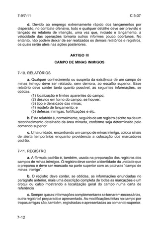 C 5-37 
7-9/7-11 
7-12 
d. Devido ao emprego extremamente rápido dos lançamentos por 
dispersão, no combate ofensivo, todo e qualquer detalhe deve ser previsto e 
lançado no relatório de intenção, uma vez que, iniciado o lançamento, a 
velocidade das operações tornaria outros informes pouco oportunos. No 
entanto, não podem deixar de ser realizados os demais relatórios e registros, 
os quais serão úteis nas ações posteriores. 
ARTIGO III 
CAMPO DE MINAS INIMIGOS 
7-10. RELATÓRIOS 
a. Qualquer conhecimento ou suspeita da existência de um campo de 
minas inimigo deve ser relatado, sem demora, ao escalão superior. Esse 
relatório deve conter tanto quanto possível, as seguintes informações, se 
obtidas: 
(1) localização e limites aparentes do campo; 
(2) desvios em torno do campo, se houver; 
(3) tipo e densidade das minas; 
(4) modelo de lançamento; e 
(5) defesas inimigas, fortificações e etc. 
b. Este relatório é, normalmente, seguido de um registro escrito ou de um 
reconhecimento detalhado da área minada, conforme seja determinado pelo 
comando superior. 
c. Uma unidade, encontrando um campo de minas inimigo, coloca sinais 
de alerta temporários enquanto providencia a colocação dos marcadores 
padrão. 
7-11. REGISTRO 
a. A fórmula padrão é, também, usada na preparação dos registros dos 
campos de minas inimigos. O registro deve conter a identidade da unidade que 
o preparou e deve ser marcado na parte superior com as palavras “campo de 
minas inimigo”. 
b. O registro deve conter, se obtidas, as informações enunciadas no 
parágrafo anterior, mais uma descrição completa de todas as marcações e um 
croqui ou calco mostrando a localização geral do campo numa carta de 
referência 
c. Sempre que as informações complementares se tornarem necessárias, 
outro registro é preparado e apresentado. As modificações feitas no campo por 
tropas amigas são, também, registradas e apresentadas ao comando superior. 
 