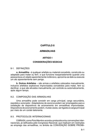 8-1 
C 5-37 
CAPÍTULO 8 
ARMADILHAS 
ARTIGO I 
CONSIDERAÇÕES BÁSICAS 
8-1. DEFINIÇÕES 
a. Armadilha - é qualquer artefato ou material concebido, construído ou 
adaptado para matar ou ferir, e que funcione inesperadamente quando uma 
pessoa toca um objeto aparentemente inofensivo, aproxima-se dele ou executa 
um ato aparentemente sem perigo. 
b. Outros Artefatos – são armas e artefatos colocados manualmente, 
inclusive artefatos explosivos improvisados concebidos para matar, ferir ou 
danificar, e que são ativados manualmente, por controle ou automaticamente, 
após algum tempo. 
8-2. COMPOSIÇÃO DAS ARMADILHAS 
Uma armadilha pode consistir em carga principal, carga secundária, 
espoleta e acionador. Adaptadores de escorva podem ser empregados para a 
instalação de dispositivos de acionamento em armadilhas improvisadas. 
Dispositivos de acionamento podem, muitas vezes, ser ligados à carga principal 
por meio de um cordel detonante. 
8-3. PROTOCOLOS INTERNACIONAIS 
O BRASIL como País Membro acordou protocolos e/ou convenções inter-nacionais, 
já ratificados pelo Congresso Nacional, que implicam em restrições 
ao emprego das armadilhas, no âmbito da CONVENÇÃO SOBRE PROIBI- 
 