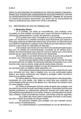 C 5-37 
ÇÕES OU RESTRIÇÕES AO EMPREGO DE CERTAS ARMAS CONVENCI-ONAIS 
8-2 
QUE PODEM SER CONSIDERADAS EXCESSIVAMENTE LESIVAS 
OU GERADORAS DE EFEITOS INDISCRIMINADOS. O Anexo “A” apresenta 
um extrato dos principais documentos, que devem ser do conhecimento de 
todos os profissionais que tratam com minas e armadilhas. 
8-4. RESTRIÇÕES AO USO DE ARMADILHAS 
a. Restrições Gerais 
(1) É proibido, em todas as circunstâncias, usar qualquer mina, 
armadilha ou outro artefato concebido para causar ferimentos supérfluos ou 
sofrimentos desnecessários, ou seja, de natureza a causá-los. 
(2) É proibido usar minas, armadilhas ou outros artefatos que empre-guem 
um mecanismo ou artefato concebido especificamente para detonar a 
arma pela presença de detectores disponíveis comumente, em decorrência de 
sua influência magnética ou qualquer outra influência que não implique contato, 
durante o uso normal em operações de detecção. 
(3) É proibido usar minas com mecanismo de autodesativação equipa-das 
com um artefato de antimanipulação, concebido de tal maneira que o 
artefato de antimanipulação seja capaz de funcionar depois que a mina tenha 
deixado de ser capaz de funcionar (tenha sido desativada). 
(4) É proibido o uso indiscriminado de armas às quais este parágrafo 
se aplica. Uso indiscriminado é qualquer colocação de tais armas: 
(a) que não seja objetivo militar ou seja dirigido contra ele. Em caso 
de dúvida sobre se um objeto normalmente destinado a propósitos civis, como 
local de culto, casa ou escola, esteja sendo usado dessa maneira; 
(b) que empregue método ou meio de lançamento que não possa 
ser apontado para um objetivo militar específico; ou 
(c) do qual se possa esperar que cause perdas incidentais de vidas 
civis, ferimento em civis, dano a objetos civis, ou uma combinação destes 
fatores, que seriam excessivos com relação à vantagem militar concreta e 
direta que se poderia esperar. 
(5) Vários objetivos militares claramente separados e individualizados, 
localizados em uma cidade, vila, aldeia ou outra área que contenha uma 
concentração similar de civis ou de objetos civis, não devem ser tratados como 
um único objetivo militar. 
(6) Todas as precauções factíveis serão tomadas para proteger civis 
dos efeitos das armas às quais este Artigo se aplica. Precauções factíveis são 
àquelas praticáveis ou praticamente possíveis, levando em conta todas as 
circunstâncias prevalecentes no momento, inclusive, considerações humanitá-rias 
e militares. Estas circunstâncias incluem, sem limitar a elas às seguintes: 
(a) o efeito das minas sobre a população civil local a curto prazo, 
por todo o tempo de duração do campo minado; 
(b) possíveis medidas para proteger civis (por exemplo cercas, 
sinais, avisos e monitoramento); 
(c) a disponibilidade e a praticabilidade do uso de alternativas; e 
8-3/8-4 
 