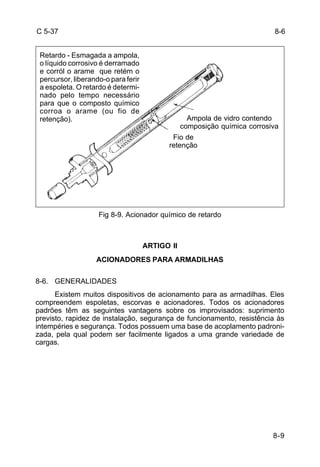 Ampola de vidro contendo 
composição química corrosiva 
8-9 
C 5-37 
Fig 8-9. Acionador químico de retardo 
ARTIGO II 
ACIONADORES PARA ARMADILHAS 
8-6. GENERALIDADES 
Existem muitos dispositivos de acionamento para as armadilhas. Eles 
compreendem espoletas, escorvas e acionadores. Todos os acionadores 
padrões têm as seguintes vantagens sobre os improvisados: suprimento 
previsto, rapidez de instalação, segurança de funcionamento, resistência às 
intempéries e segurança. Todos possuem uma base de acoplamento padroni-zada, 
pela qual podem ser facilmente ligados a uma grande variedade de 
cargas. 
8-6 
Retardo - Esmagada a ampola, 
o líquido corrosivo é derramado 
e corról o arame que retém o 
percursor, liberando-o para ferir 
a espoleta. O retardo é determi-nado 
pelo tempo necessário 
para que o composto químico 
corroa o arame (ou fio de 
retenção). 
Fio de 
retenção 
 